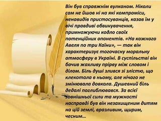 Він був справжнім вулканом. Ніколи
сам не йшов ні на які компроміси,
ненавидів пристосуванців, казав їм у
вічі правдиві обвинувачення,
примножуючи кодло своїх
потенційних опонентів. «На кожного
Авеля по три Каїни», — так він
характеризує тогочасну моральну
атмосферу в Україні. В суспільстві він
бачив жахливу прірву між словом і
ділом. Біль душі злився зі злістю, що
клекотала в ньому, але нічого не
змінювала довкола. Душевний біль
дедалі поглиблювався. За всієї
зовнішньої сили та мужності
насправді був він незахищеним дитям
на цій землі, вразливим, щирим,
чесним…
 