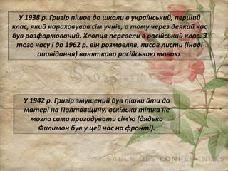 У 1938 р. Григір пішов до школи в український, перший
клас, який нараховував сім учнів, а тому через деякий час
був розформований. Хлопця перевели в російський клас. З
того часу і до 1962 р. він розмовляв, писав листи (іноді
оповідання) винятково російською мовою.
У 1942 р. Григір змушений був пішки йти до
матері на Полтавщину, оскільки тітка не
могла сама прогодувати сім'ю (дядько
Филимон був у цей час на фронті).
 