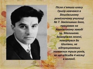 Після п'ятого класу
Григір навчався в
Зіньківському
ремісничому училищі
№ 7. Закінчивши його,
працював на
Харківському заводі
ім. Малишева.
Захворів на легені,
повернувся до
Шилівки, не
відпрацювавши
належних трьох років,
за що відсидів 4 місяці
в колонії.
 
