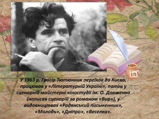 У 1963 р. Григір Тютюнник переїхав до Києва,
працював у «Літературній Україні», потім у
сценарній майстерні кіностудії ім. О. Довженка
(написав сценарій за романом «Вир»), у
видавництвах «Радянський письменник»,
«Молодь», «Дніпро», «Веселка».
 