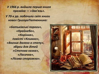 У 1966 р. вийшла перша книга
прозаїка — «Зав'язь».
У 70-х рр. побачили світ книги
новел ГригораТютюнника:
«Батьківські пороги»,
«Крайнебо»,
«Коріння»,
повісті «Климко»,
«Вогник далеко в степу»,
збірки для дітей
«Степова казка»,
«Ласочка»,
«Лісова сторожка».
 