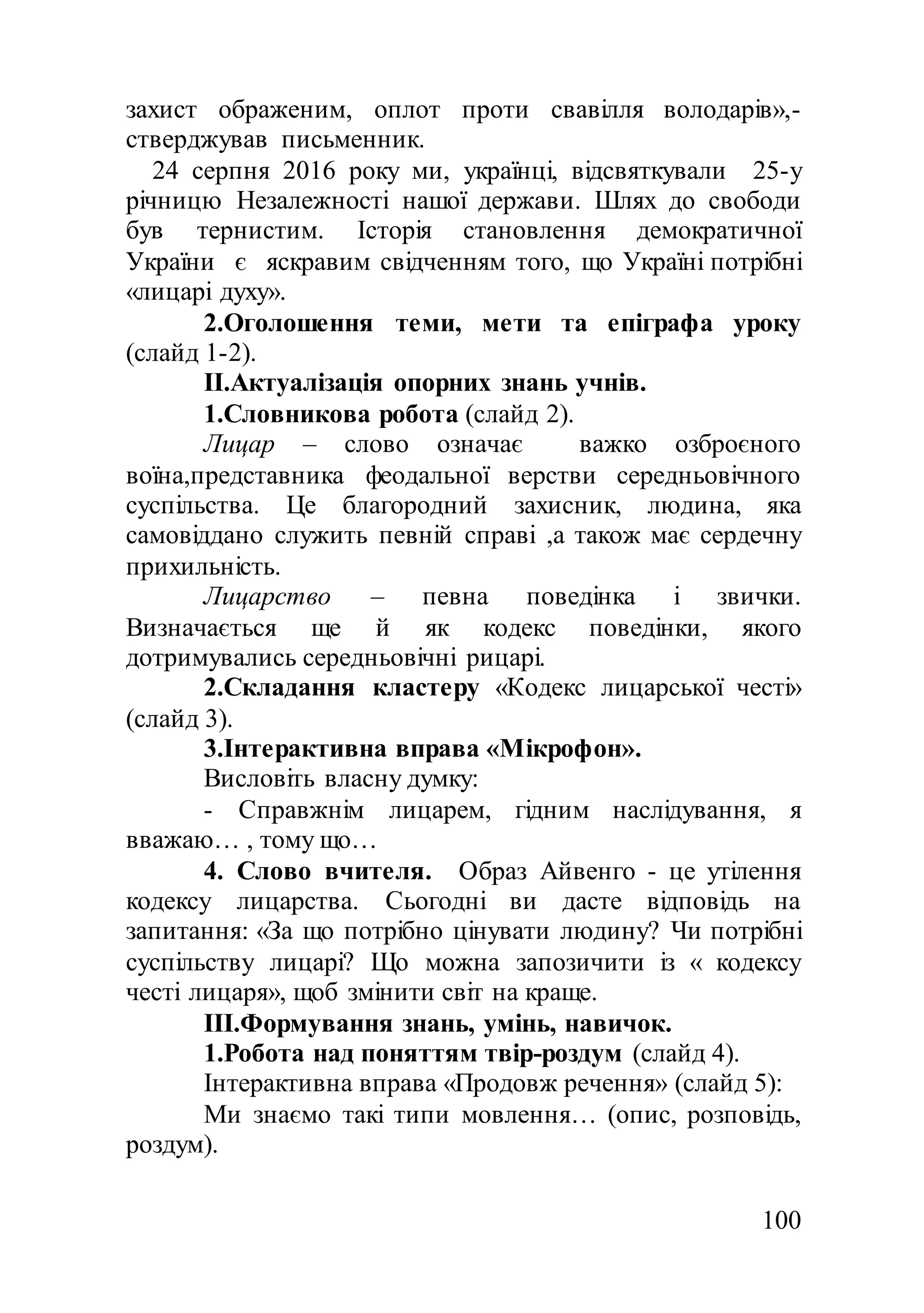 100
захист ображеним, оплот проти свавілля володарів»,-
стверджував письменник.
24 серпня 2016 року ми, українці, відсвяткували 25-у
річницю Незалежності нашої держави. Шлях до свободи
був тернистим. Історія становлення демократичної
України є яскравим свідченням того, що Україні потрібні
«лицарі духу».
2.Оголошення теми, мети та епіграфа уроку
(слайд 1-2).
II.Актуалізація опорних знань учнів.
1.Словникова робота (слайд 2).
Лицар – слово означає важко озброєного
воїна,представника феодальної верстви середньовічного
суспільства. Це благородний захисник, людина, яка
самовіддано служить певній справі ,а також має сердечну
прихильність.
Лицарство – певна поведінка і звички.
Визначається ще й як кодекс поведінки, якого
дотримувались середньовічні рицарі.
2.Складання кластеру «Кодекс лицарської честі»
(слайд 3).
3.Інтерактивна вправа «Мікрофон».
Висловіть власну думку:
- Справжнім лицарем, гідним наслідування, я
вважаю… , тому що…
4. Слово вчителя. Образ Айвенго - це утілення
кодексу лицарства. Сьогодні ви дасте відповідь на
запитання: «За що потрібно цінувати людину? Чи потрібні
суспільству лицарі? Що можна запозичити із « кодексу
честі лицаря», щоб змінити світ на краще.
III.Формування знань, умінь, навичок.
1.Робота над поняттям твір-роздум (слайд 4).
Інтерактивна вправа «Продовж речення» (слайд 5):
Ми знаємо такі типи мовлення… (опис, розповідь,
роздум).
 