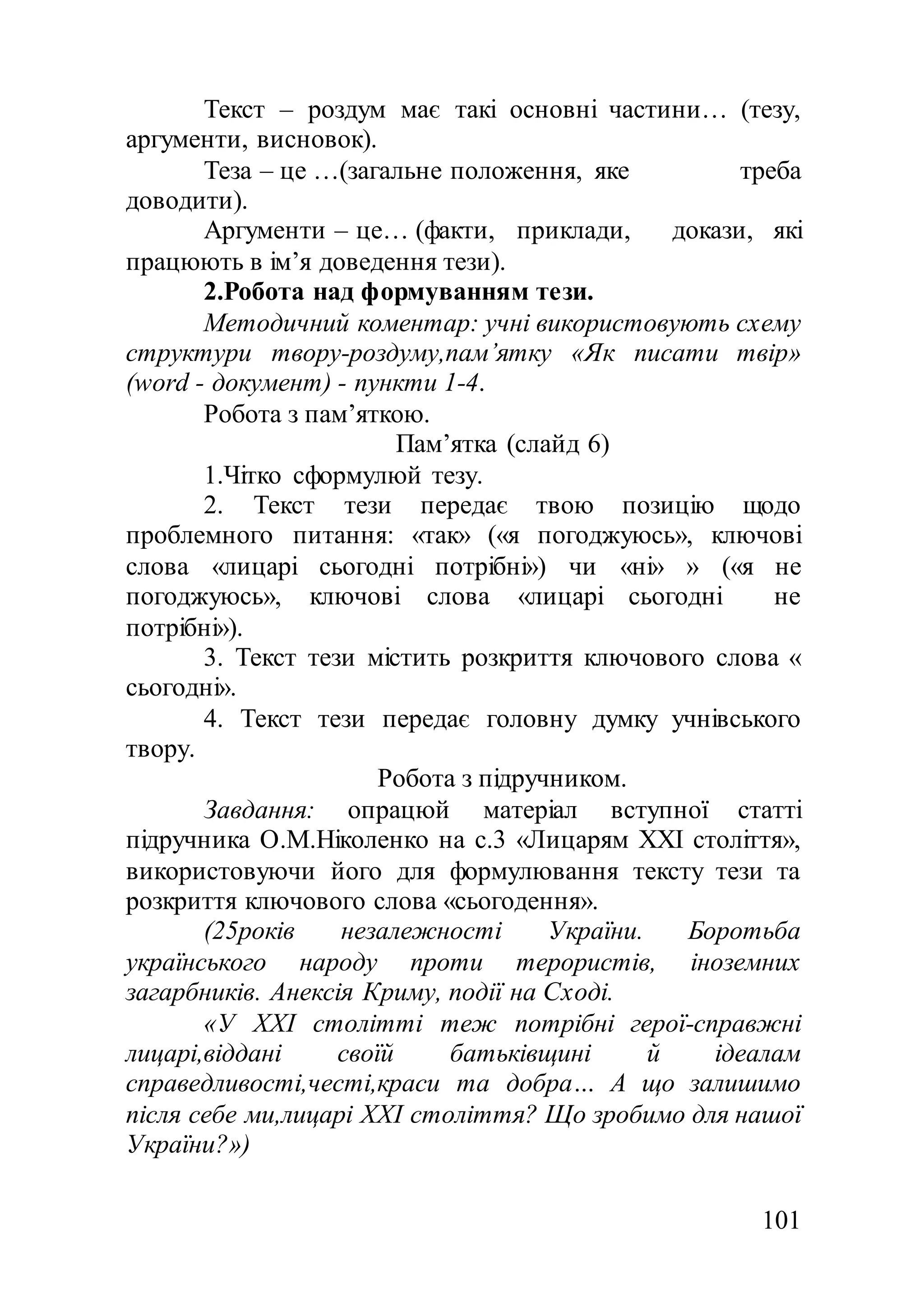 101
Текст – роздум має такі основні частини… (тезу,
аргументи, висновок).
Теза – це …(загальне положення, яке треба
доводити).
Аргументи – це… (факти, приклади, докази, які
працюють в ім’я доведення тези).
2.Робота над формуванням тези.
Методичний коментар: учні використовують схему
структури твору-роздуму,пам’ятку «Як писати твір»
(word - документ) - пункти 1-4.
Робота з пам’яткою.
Пам’ятка (слайд 6)
1.Чітко сформулюй тезу.
2. Текст тези передає твою позицію щодо
проблемного питання: «так» («я погоджуюсь», ключові
слова «лицарі сьогодні потрібні») чи «ні» » («я не
погоджуюсь», ключові слова «лицарі сьогодні не
потрібні»).
3. Текст тези містить розкриття ключового слова «
сьогодні».
4. Текст тези передає головну думку учнівського
твору.
Робота з підручником.
Завдання: опрацюй матеріал вступної статті
підручника О.М.Ніколенко на с.3 «Лицарям XXI століття»,
використовуючи його для формулювання тексту тези та
розкриття ключового слова «сьогодення».
(25років незалежності України. Боротьба
українського народу проти терористів, іноземних
загарбників. Анексія Криму, події на Сході.
«У XXI столітті теж потрібні герої-справжні
лицарі,віддані своїй батьківщині й ідеалам
справедливості,честі,краси та добра… А що залишимо
після себе ми,лицарі XXI століття? Що зробимо для нашої
України?»)
 