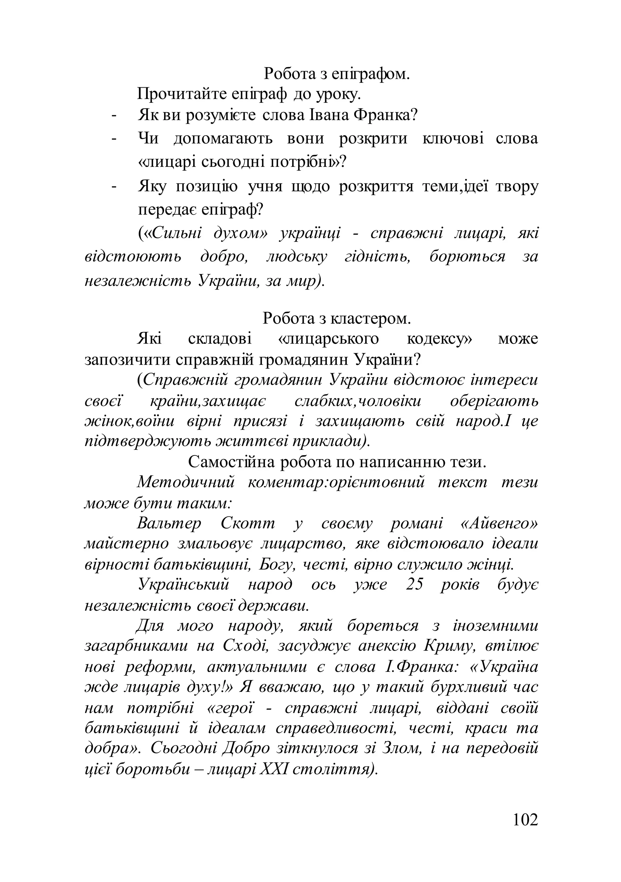 102
Робота з епіграфом.
Прочитайте епіграф до уроку.
- Як ви розумієте слова Івана Франка?
- Чи допомагають вони розкрити ключові слова
«лицарі сьогодні потрібні»?
- Яку позицію учня щодо розкриття теми,ідеї твору
передає епіграф?
(«Сильні духом» українці - справжні лицарі, які
відстоюють добро, людську гідність, борються за
незалежність України, за мир).
Робота з кластером.
Які складові «лицарського кодексу» може
запозичити справжній громадянин України?
(Справжній громадянин України відстоює інтереси
своєї країни,захищає слабких,чоловіки оберігають
жінок,воїни вірні присязі і захищають свій народ.І це
підтверджують життєві приклади).
Самостійна робота по написанню тези.
Методичний коментар:орієнтовний текст тези
може бути таким:
Вальтер Скотт у своєму романі «Айвенго»
майстерно змальовує лицарство, яке відстоювало ідеали
вірності батьківщині, Богу, честі, вірно служило жінці.
Український народ ось уже 25 років будує
незалежність своєї держави.
Для мого народу, який бореться з іноземними
загарбниками на Сході, засуджує анексію Криму, втілює
нові реформи, актуальними є слова І.Франка: «Україна
жде лицарів духу!» Я вважаю, що у такий бурхливий час
нам потрібні «герої - справжні лицарі, віддані своїй
батьківщині й ідеалам справедливості, честі, краси та
добра». Сьогодні Добро зіткнулося зі Злом, і на передовій
цієї боротьби – лицарі XXI століття).
 