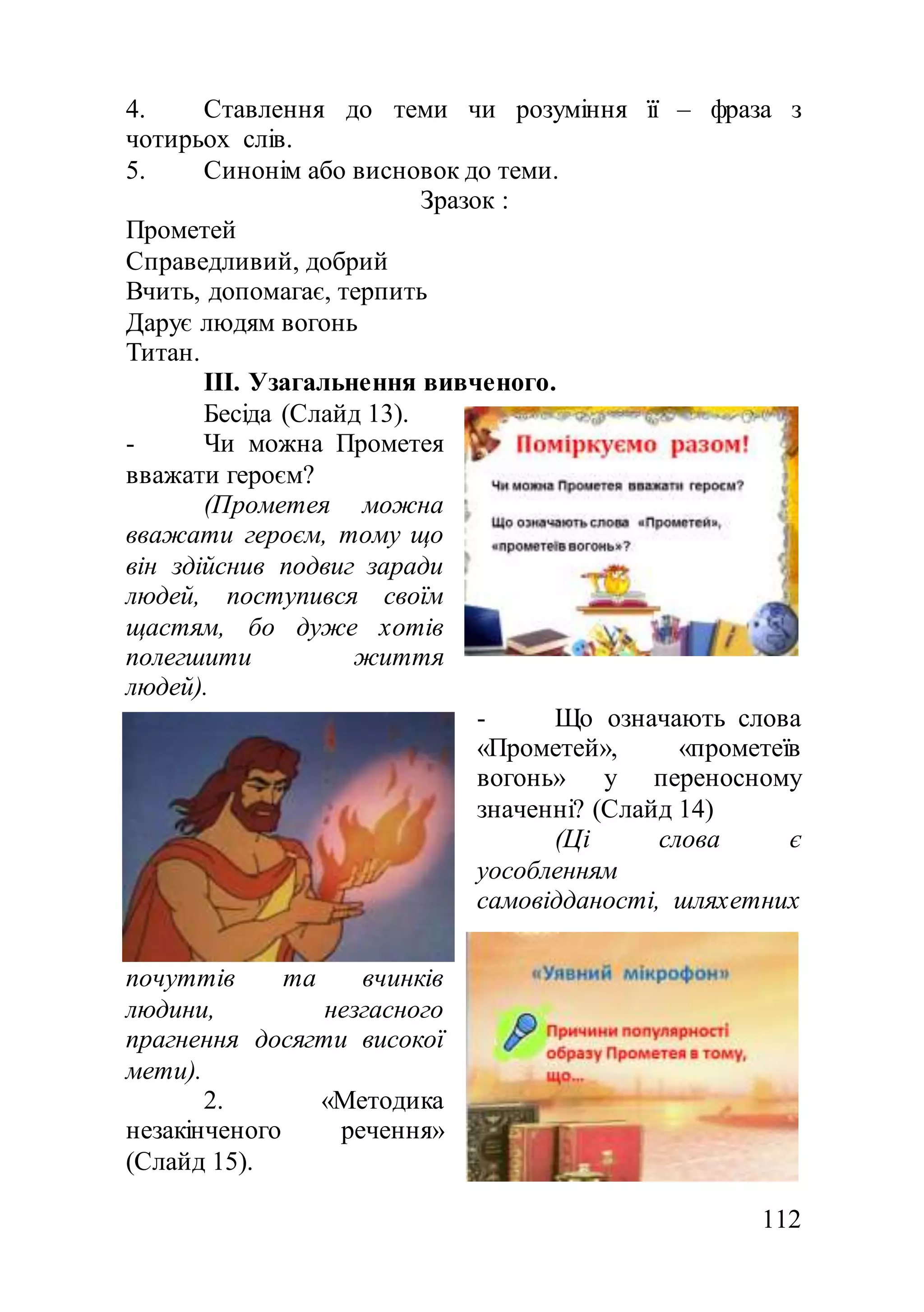 112
4. Ставлення до теми чи розуміння її – фраза з
чотирьох слів.
5. Синонім або висновок до теми.
Зразок :
Прометей
Справедливий, добрий
Вчить, допомагає, терпить
Дарує людям вогонь
Титан.
ІІІ. Узагальнення вивченого.
Бесіда (Слайд 13).
- Чи можна Прометея
вважати героєм?
(Прометея можна
вважати героєм, тому що
він здійснив подвиг заради
людей, поступився своїм
щастям, бо дуже хотів
полегшити життя
людей).
- Що означають слова
«Прометей», «прометеїв
вогонь» у переносному
значенні? (Слайд 14)
(Ці слова є
уособленням
самовідданості, шляхетних
почуттів та вчинків
людини, незгасного
прагнення досягти високої
мети).
2. «Методика
незакінченого речення»
(Слайд 15).
 