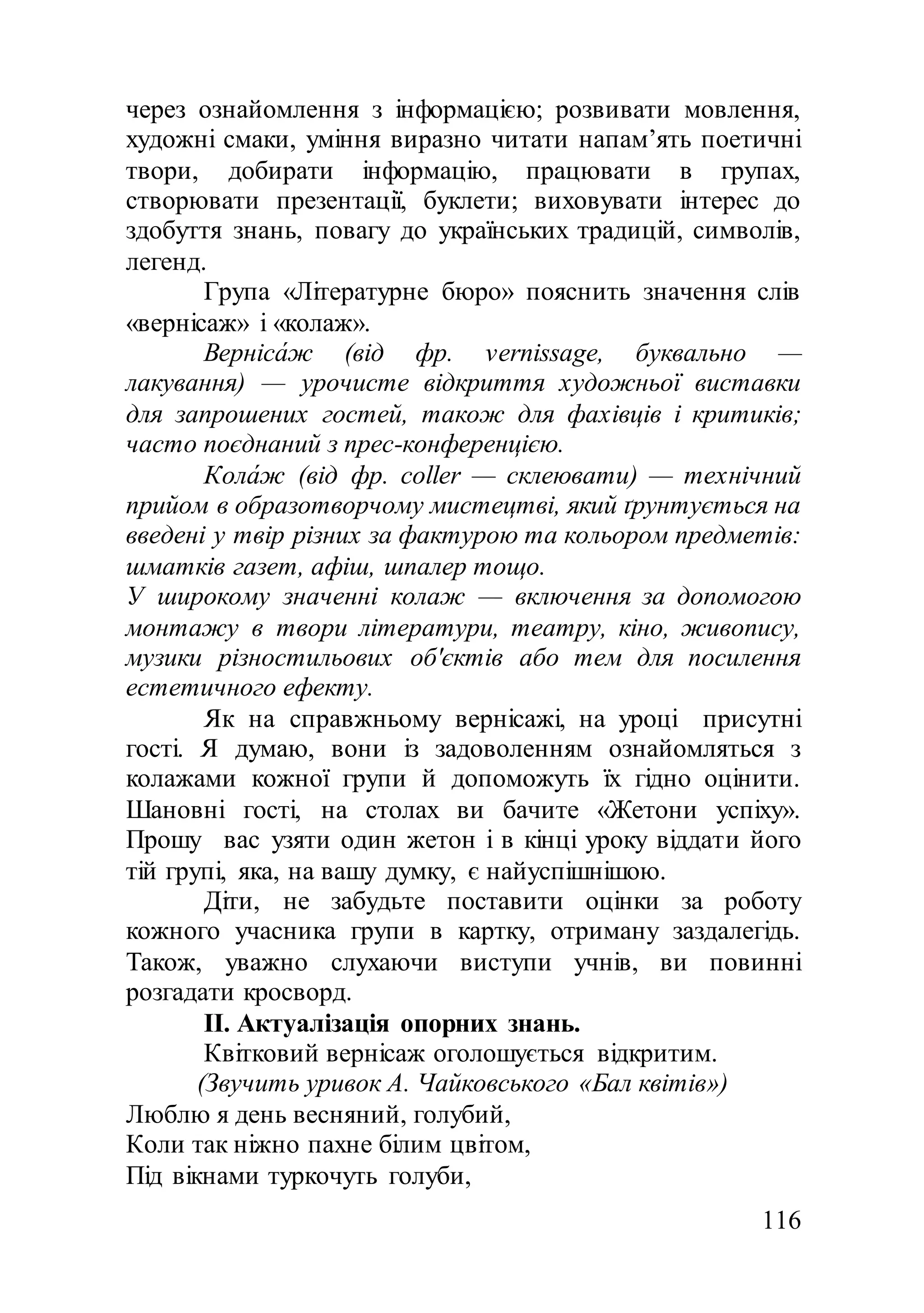 116
через ознайомлення з інформацією; розвивати мовлення,
художні смаки, уміння виразно читати напам’ять поетичні
твори, добирати інформацію, працювати в групах,
створювати презентації, буклети; виховувати інтерес до
здобуття знань, повагу до українських традицій, символів,
легенд.
Група «Літературне бюро» пояснить значення слів
«вернісаж» і «колаж».
Верніса́ж (від фр. vernissage, буквально —
лакування) — урочисте відкриття художньої виставки
для запрошених гостей, також для фахівців і критиків;
часто поєднаний з прес-конференцією.
Кола́ж (від фр. coller — склеювати) — технічний
прийом в образотворчому мистецтві, який ґрунтується на
введені у твір різних за фактурою та кольором предметів:
шматків газет, афіш, шпалер тощо.
У широкому значенні колаж — включення за допомогою
монтажу в твори літератури, театру, кіно, живопису,
музики різностильових об'єктів або тем для посилення
естетичного ефекту.
Як на справжньому вернісажі, на уроці присутні
гості. Я думаю, вони із задоволенням ознайомляться з
колажами кожної групи й допоможуть їх гідно оцінити.
Шановні гості, на столах ви бачите «Жетони успіху».
Прошу вас узяти один жетон і в кінці уроку віддати його
тій групі, яка, на вашу думку, є найуспішнішою.
Діти, не забудьте поставити оцінки за роботу
кожного учасника групи в картку, отриману заздалегідь.
Також, уважно слухаючи виступи учнів, ви повинні
розгадати кросворд.
ІІ. Актуалізація опорних знань.
Квітковий вернісаж оголошується відкритим.
(Звучить уривок А. Чайковського «Бал квітів»)
Люблю я день весняний, голубий,
Коли так ніжно пахне білим цвітом,
Під вікнами туркочуть голуби,
 