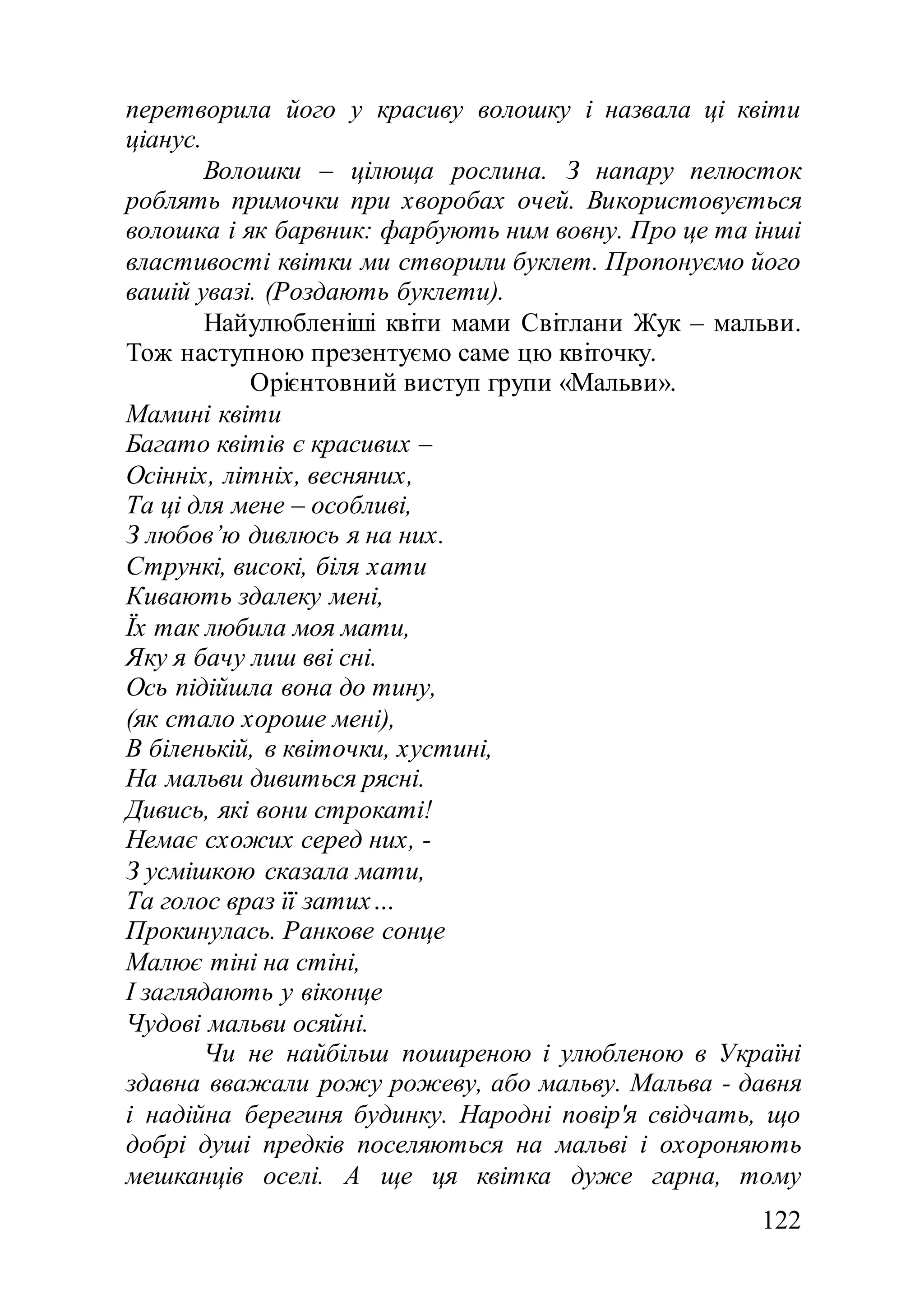 122
перетворила його у красиву волошку і назвала ці квіти
ціанус.
Волошки – цілюща рослина. З напару пелюсток
роблять примочки при хворобах очей. Використовується
волошка і як барвник: фарбують ним вовну. Про це та інші
властивості квітки ми створили буклет. Пропонуємо його
вашій увазі. (Роздають буклети).
Найулюбленіші квіти мами Світлани Жук – мальви.
Тож наступною презентуємо саме цю квіточку.
Орієнтовний виступ групи «Мальви».
Мамині квіти
Багато квітів є красивих –
Осінніх, літніх, весняних,
Та ці для мене – особливі,
З любов’ю дивлюсь я на них.
Стрункі, високі, біля хати
Кивають здалеку мені,
Їх так любила моя мати,
Яку я бачу лиш вві сні.
Ось підійшла вона до тину,
(як стало хороше мені),
В біленькій, в квіточки, хустині,
На мальви дивиться рясні.
Дивись, які вони строкаті!
Немає схожих серед них, -
З усмішкою сказала мати,
Та голос враз її затих…
Прокинулась. Ранкове сонце
Малює тіні на стіні,
І заглядають у віконце
Чудові мальви осяйні.
Чи не найбільш поширеною і улюбленою в Україні
здавна вважали рожу рожеву, або мальву. Мальва - давня
і надійна берегиня будинку. Народні повір'я свідчать, що
добрі душі предків поселяються на мальві і охороняють
мешканців оселі. А ще ця квітка дуже гарна, тому
 