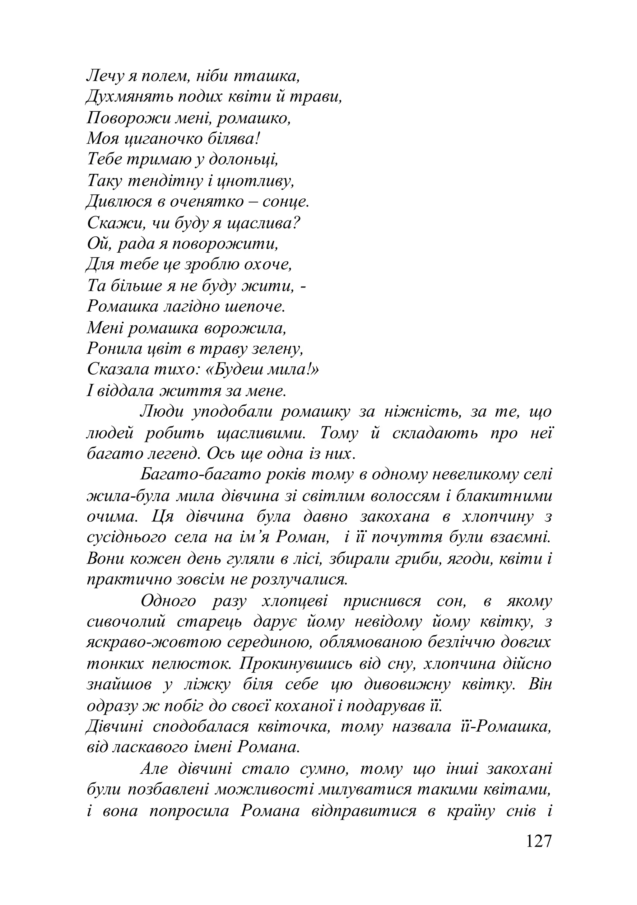 127
Лечу я полем, ніби пташка,
Духмянять подих квіти й трави,
Поворожи мені, ромашко,
Моя циганочко білява!
Тебе тримаю у долоньці,
Таку тендітну і цнотливу,
Дивлюся в оченятко – сонце.
Скажи, чи буду я щаслива?
Ой, рада я поворожити,
Для тебе це зроблю охоче,
Та більше я не буду жити, -
Ромашка лагідно шепоче.
Мені ромашка ворожила,
Ронила цвіт в траву зелену,
Сказала тихо: «Будеш мила!»
І віддала життя за мене.
Люди уподобали ромашку за ніжність, за те, що
людей робить щасливими. Тому й складають про неї
багато легенд. Ось ще одна із них.
Багато-багато років тому в одному невеликому селі
жила-була мила дівчина зі світлим волоссям і блакитними
очима. Ця дівчина була давно закохана в хлопчину з
сусіднього села на ім’я Роман, і її почуття були взаємні.
Вони кожен день гуляли в лісі, збирали гриби, ягоди, квіти і
практично зовсім не розлучалися.
Одного разу хлопцеві приснився сон, в якому
сивочолий старець дарує йому невідому йому квітку, з
яскраво-жовтою серединою, облямованою безліччю довгих
тонких пелюсток. Прокинувшись від сну, хлопчина дійсно
знайшов у ліжку біля себе цю дивовижну квітку. Він
одразу ж побіг до своєї коханої і подарував її.
Дівчині сподобалася квіточка, тому назвала її-Ромашка,
від ласкавого імені Романа.
Але дівчині стало сумно, тому що інші закохані
були позбавлені можливості милуватися такими квітами,
і вона попросила Романа відправитися в країну снів і
 