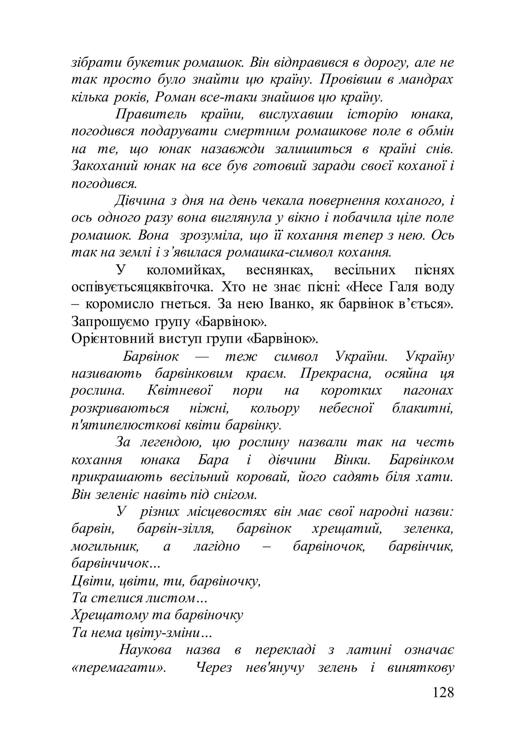 128
зібрати букетик ромашок. Він відправився в дорогу, але не
так просто було знайти цю країну. Провівши в мандрах
кілька років, Роман все-таки знайшов цю країну.
Правитель країни, вислухавши історію юнака,
погодився подарувати смертним ромашкове поле в обмін
на те, що юнак назавжди залишиться в країні снів.
Закоханий юнак на все був готовий заради своєї коханої і
погодився.
Дівчина з дня на день чекала повернення коханого, і
ось одного разу вона виглянула у вікно і побачила ціле поле
ромашок. Вона зрозуміла, що її кохання тепер з нею. Ось
так на землі і з’явилася ромашка-символ кохання.
У коломийках, веснянках, весільних піснях
оспівуєтьсяцяквіточка. Хто не знає пісні: «Несе Галя воду
– коромисло гнеться. За нею Іванко, як барвінок в’ється».
Запрошуємо групу «Барвінок».
Орієнтовний виступ групи «Барвінок».
Барвінок — теж символ України. Україну
називають барвінковим краєм. Прекрасна, осяйна ця
рослина. Квітневої пори на коротких пагонах
розкриваються ніжні, кольору небесної блакитні,
п'ятипелюсткові квіти барвінку.
За легендою, цю рослину назвали так на честь
кохання юнака Бара і дівчини Вінки. Барвінком
прикрашають весільний коровай, його садять біля хати.
Він зеленіє навіть під снігом.
У різних місцевостях він має свої народні назви:
барвін, барвін-зілля, барвінок хрещатий, зеленка,
могильник, а лагідно – барвіночок, барвінчик,
барвінчичок…
Цвіти, цвіти, ти, барвіночку,
Та стелися листом…
Хрещатому та барвіночку
Та нема цвіту-зміни…
Наукова назва в перекладі з латині означає
«перемагати». Через нев'янучу зелень і виняткову
 