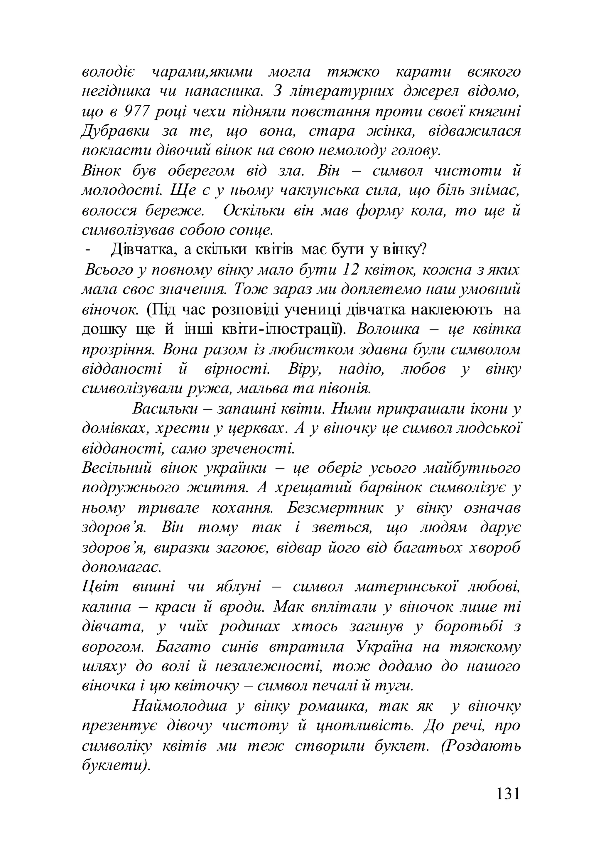 131
володіє чарами,якими могла тяжко карати всякого
негідника чи напасника. З літературних джерел відомо,
що в 977 році чехи підняли повстання проти своєї княгині
Дубравки за те, що вона, стара жінка, відважилася
покласти дівочий вінок на свою немолоду голову.
Вінок був оберегом від зла. Він – символ чистоти й
молодості. Ще є у ньому чаклунська сила, що біль знімає,
волосся береже. Оскільки він мав форму кола, то ще й
символізував собою сонце.
- Дівчатка, а скільки квітів має бути у вінку?
Всього у повному вінку мало бути 12 квіток, кожна з яких
мала своє значення. Тож зараз ми доплетемо наш умовний
віночок. (Під час розповіді учениці дівчатка наклеюють на
дошку ще й інші квіти-ілюстрації). Волошка – це квітка
прозріння. Вона разом із любистком здавна були символом
відданості й вірності. Віру, надію, любов у вінку
символізували ружа, мальва та півонія.
Васильки – запашні квіти. Ними прикрашали ікони у
домівках, хрести у церквах. А у віночку це символ людської
відданості, само зреченості.
Весільний вінок українки – це оберіг усього майбутнього
подружнього життя. А хрещатий барвінок символізує у
ньому тривале кохання. Безсмертник у вінку означав
здоров’я. Він тому так і зветься, що людям дарує
здоров’я, виразки загоює, відвар його від багатьох хвороб
допомагає.
Цвіт вишні чи яблуні – символ материнської любові,
калина – краси й вроди. Мак вплітали у віночок лише ті
дівчата, у чиїх родинах хтось загинув у боротьбі з
ворогом. Багато синів втратила Україна на тяжкому
шляху до волі й незалежності, тож додамо до нашого
віночка і цю квіточку – символ печалі й туги.
Наймолодша у вінку ромашка, так як у віночку
презентує дівочу чистоту й цнотливість. До речі, про
символіку квітів ми теж створили буклет. (Роздають
буклети).
 