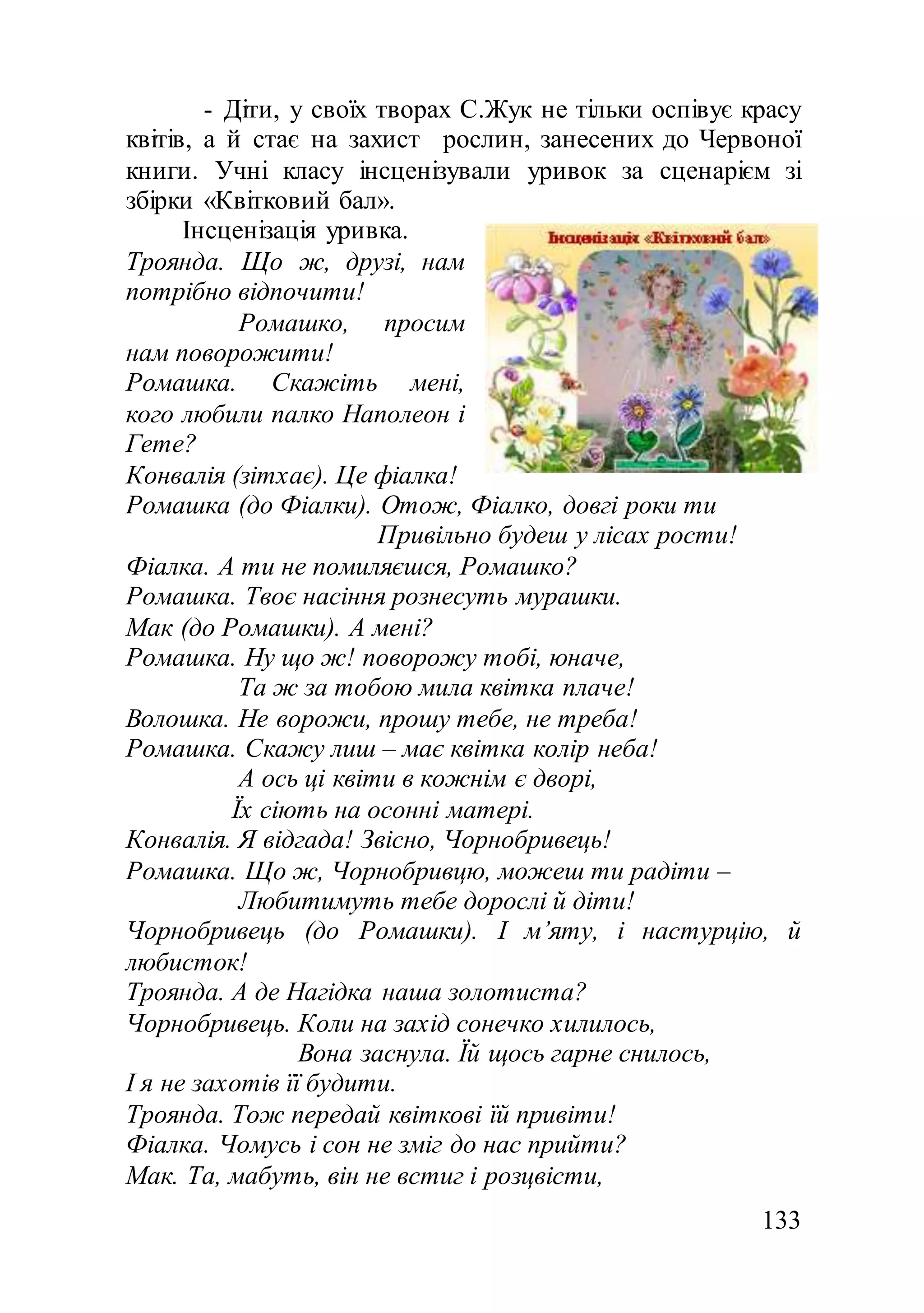 133
- Діти, у своїх творах С.Жук не тільки оспівує красу
квітів, а й стає на захист рослин, занесених до Червоної
книги. Учні класу інсценізували уривок за сценарієм зі
збірки «Квітковий бал».
Інсценізація уривка.
Троянда. Що ж, друзі, нам
потрібно відпочити!
Ромашко, просим
нам поворожити!
Ромашка. Скажіть мені,
кого любили палко Наполеон і
Гете?
Конвалія (зітхає). Це фіалка!
Ромашка (до Фіалки). Отож, Фіалко, довгі роки ти
Привільно будеш у лісах рости!
Фіалка. А ти не помиляєшся, Ромашко?
Ромашка. Твоє насіння рознесуть мурашки.
Мак (до Ромашки). А мені?
Ромашка. Ну що ж! поворожу тобі, юначе,
Та ж за тобою мила квітка плаче!
Волошка. Не ворожи, прошу тебе, не треба!
Ромашка. Скажу лиш – має квітка колір неба!
А ось ці квіти в кожнім є дворі,
Їх сіють на осонні матері.
Конвалія. Я відгада! Звісно, Чорнобривець!
Ромашка. Що ж, Чорнобривцю, можеш ти радіти –
Любитимуть тебе дорослі й діти!
Чорнобривець (до Ромашки). І м’яту, і настурцію, й
любисток!
Троянда. А де Нагідка наша золотиста?
Чорнобривець. Коли на захід сонечко хилилось,
Вона заснула. Їй щось гарне снилось,
І я не захотів її будити.
Троянда. Тож передай квіткові їй привіти!
Фіалка. Чомусь і сон не зміг до нас прийти?
Мак. Та, мабуть, він не встиг і розцвісти,
 