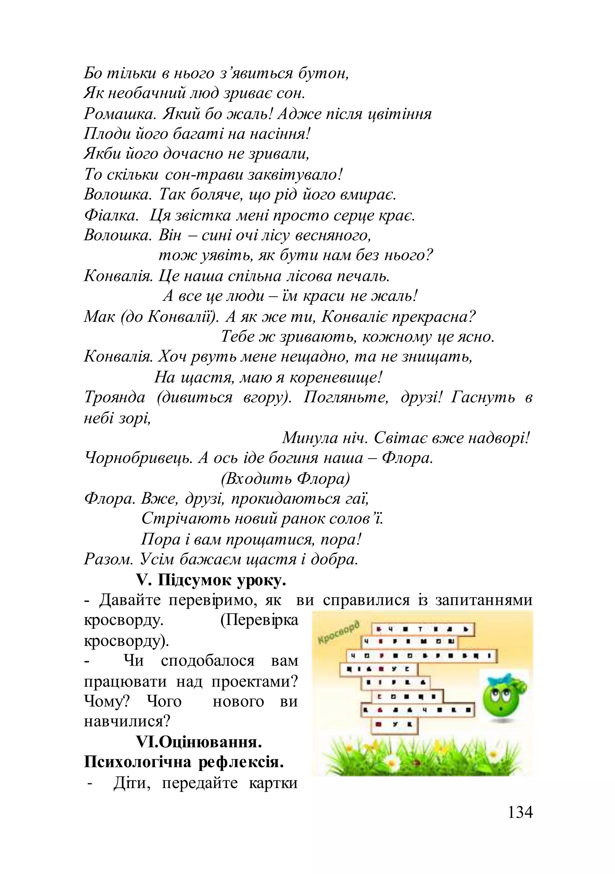 134
Бо тільки в нього з’явиться бутон,
Як необачний люд зриває сон.
Ромашка. Який бо жаль! Адже після цвітіння
Плоди його багаті на насіння!
Якби його дочасно не зривали,
То скільки сон-трави заквітувало!
Волошка. Так боляче, що рід його вмирає.
Фіалка. Ця звістка мені просто серце крає.
Волошка. Він – сині очі лісу весняного,
тож уявіть, як бути нам без нього?
Конвалія. Це наша спільна лісова печаль.
А все це люди – їм краси не жаль!
Мак (до Конвалії). А як же ти, Конваліє прекрасна?
Тебе ж зривають, кожному це ясно.
Конвалія. Хоч рвуть мене нещадно, та не знищать,
На щастя, маю я кореневище!
Троянда (дивиться вгору). Погляньте, друзі! Гаснуть в
небі зорі,
Минула ніч. Світає вже надворі!
Чорнобривець. А ось іде богиня наша – Флора.
(Входить Флора)
Флора. Вже, друзі, прокидаються гаї,
Стрічають новий ранок солов’ї.
Пора і вам прощатися, пора!
Разом. Усім бажаєм щастя і добра.
V. Підсумок уроку.
- Давайте перевіримо, як ви справилися із запитаннями
кросворду. (Перевірка
кросворду).
- Чи сподобалося вам
працювати над проектами?
Чому? Чого нового ви
навчилися?
VІ.Оцінювання.
Психологічна рефлексія.
- Діти, передайте картки
 