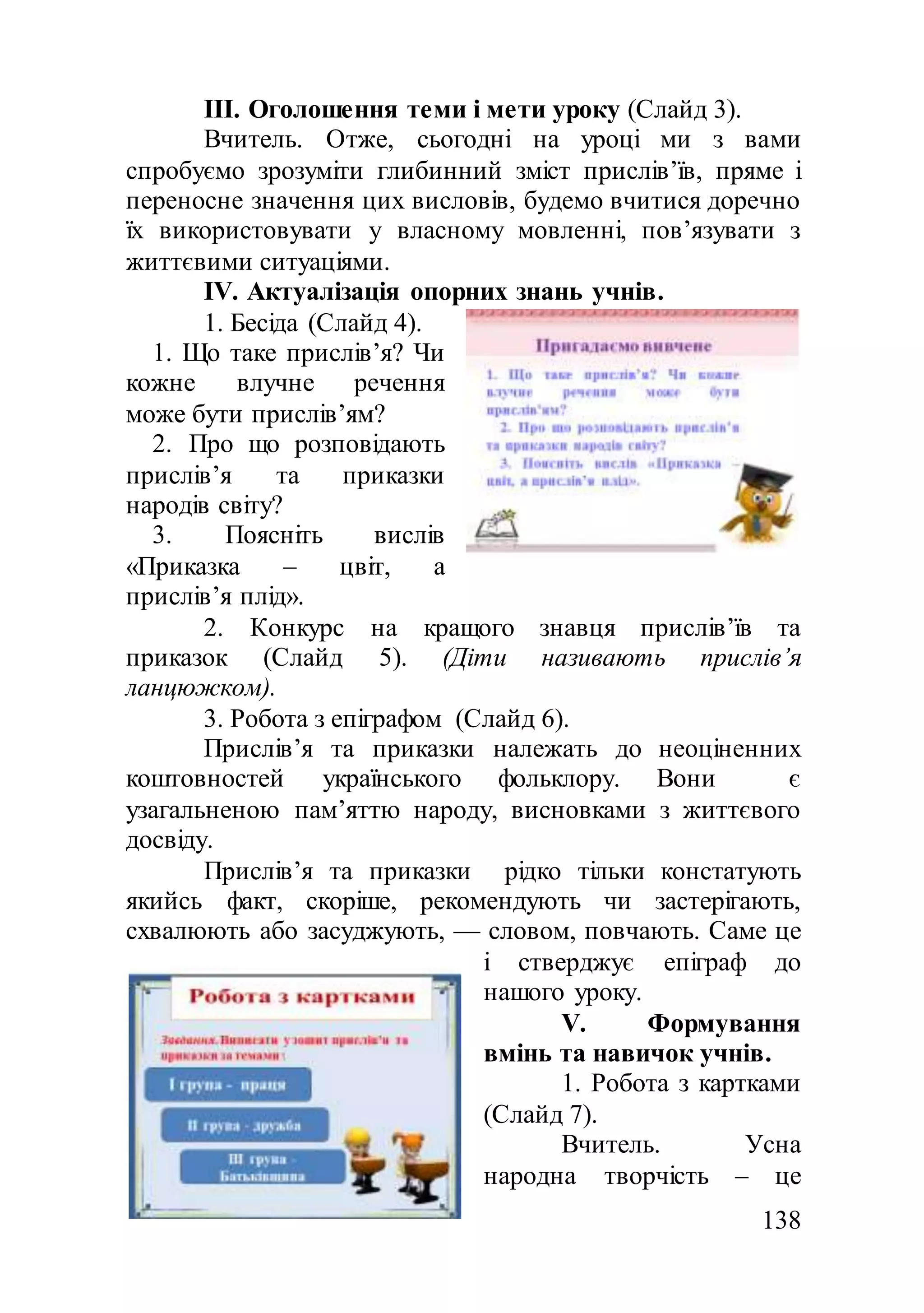 138
ІІІ. Оголошення теми і мети уроку (Слайд 3).
Вчитель. Отже, сьогодні на уроці ми з вами
спробуємо зрозуміти глибинний зміст прислів’їв, пряме і
переносне значення цих висловів, будемо вчитися доречно
їх використовувати у власному мовленні, пов’язувати з
життєвими ситуаціями.
ІV. Актуалізація опорних знань учнів.
1. Бесіда (Слайд 4).
1. Що таке прислів’я? Чи
кожне влучне речення
може бути прислів’ям?
2. Про що розповідають
прислів’я та приказки
народів світу?
3. Поясніть вислів
«Приказка – цвіт, а
прислів’я плід».
2. Конкурс на кращого знавця прислів’їв та
приказок (Слайд 5). (Діти називають прислів’я
ланцюжком).
3. Робота з епіграфом (Слайд 6).
Прислів’я та приказки належать до неоціненних
коштовностей українського фольклору. Вони є
узагальненою пам’яттю народу, висновками з життєвого
досвіду.
Прислів’я та приказки рідко тільки констатують
якийсь факт, скоріше, рекомендують чи застерігають,
схвалюють або засуджують, — словом, повчають. Саме це
і стверджує епіграф до
нашого уроку.
V. Формування
вмінь та навичок учнів.
1. Робота з картками
(Слайд 7).
Вчитель. Усна
народна творчість – це
 
