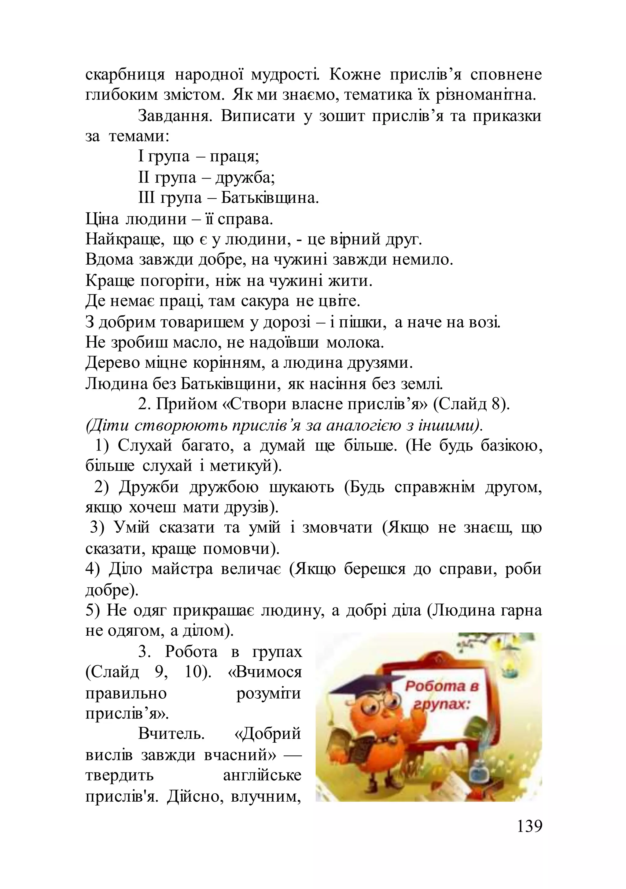 139
скарбниця народної мудрості. Кожне прислів’я сповнене
глибоким змістом. Як ми знаємо, тематика їх різноманітна.
Завдання. Виписати у зошит прислів’я та приказки
за темами:
І група – праця;
ІІ група – дружба;
ІІІ група – Батьківщина.
Ціна людини – її справа.
Найкраще, що є у людини, - це вірний друг.
Вдома завжди добре, на чужині завжди немило.
Краще погоріти, ніж на чужині жити.
Де немає праці, там сакура не цвіте.
З добрим товаришем у дорозі – і пішки, а наче на возі.
Не зробиш масло, не надоївши молока.
Дерево міцне корінням, а людина друзями.
Людина без Батьківщини, як насіння без землі.
2. Прийом «Створи власне прислів’я» (Слайд 8).
(Діти створюють прислів’я за аналогією з іншими).
1) Слухай багато, а думай ще більше. (Не будь базікою,
більше слухай і метикуй).
2) Дружби дружбою шукають (Будь справжнім другом,
якщо хочеш мати друзів).
3) Умій сказати та умій і змовчати (Якщо не знаєш, що
сказати, краще помовчи).
4) Діло майстра величає (Якщо берешся до справи, роби
добре).
5) Не одяг прикрашає людину, а добрі діла (Людина гарна
не одягом, а ділом).
3. Робота в групах
(Слайд 9, 10). «Вчимося
правильно розуміти
прислів’я».
Вчитель. «Добрий
вислів завжди вчасний» —
твердить англійське
прислів'я. Дійсно, влучним,
 