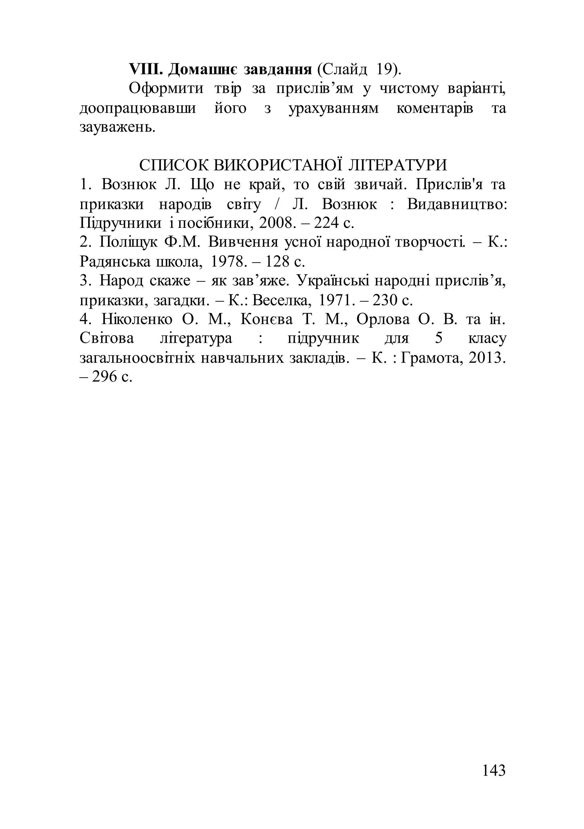 143
VIII. Домашнє завдання (Слайд 19).
Оформити твір за прислів’ям у чистому варіанті,
доопрацювавши його з урахуванням коментарів та
зауважень.
СПИСОК ВИКОРИСТАНОЇ ЛІТЕРАТУРИ
1. Вознюк Л. Що не край, то свій звичай. Прислів'я та
приказки народів світу / Л. Вознюк : Видавництво:
Підручники і посібники, 2008. – 224 с.
2. Поліщук Ф.М. Вивчення усної народної творчості. – К.:
Радянська школа, 1978. – 128 с.
3. Народ скаже – як зав’яже. Українські народні прислів’я,
приказки, загадки. – К.: Веселка, 1971. – 230 с.
4. Ніколенко О. М., Конєва Т. М., Орлова О. В. та ін.
Світова література : підручник для 5 класу
загальноосвітніх навчальних закладів. – К. : Грамота, 2013.
– 296 с.
 