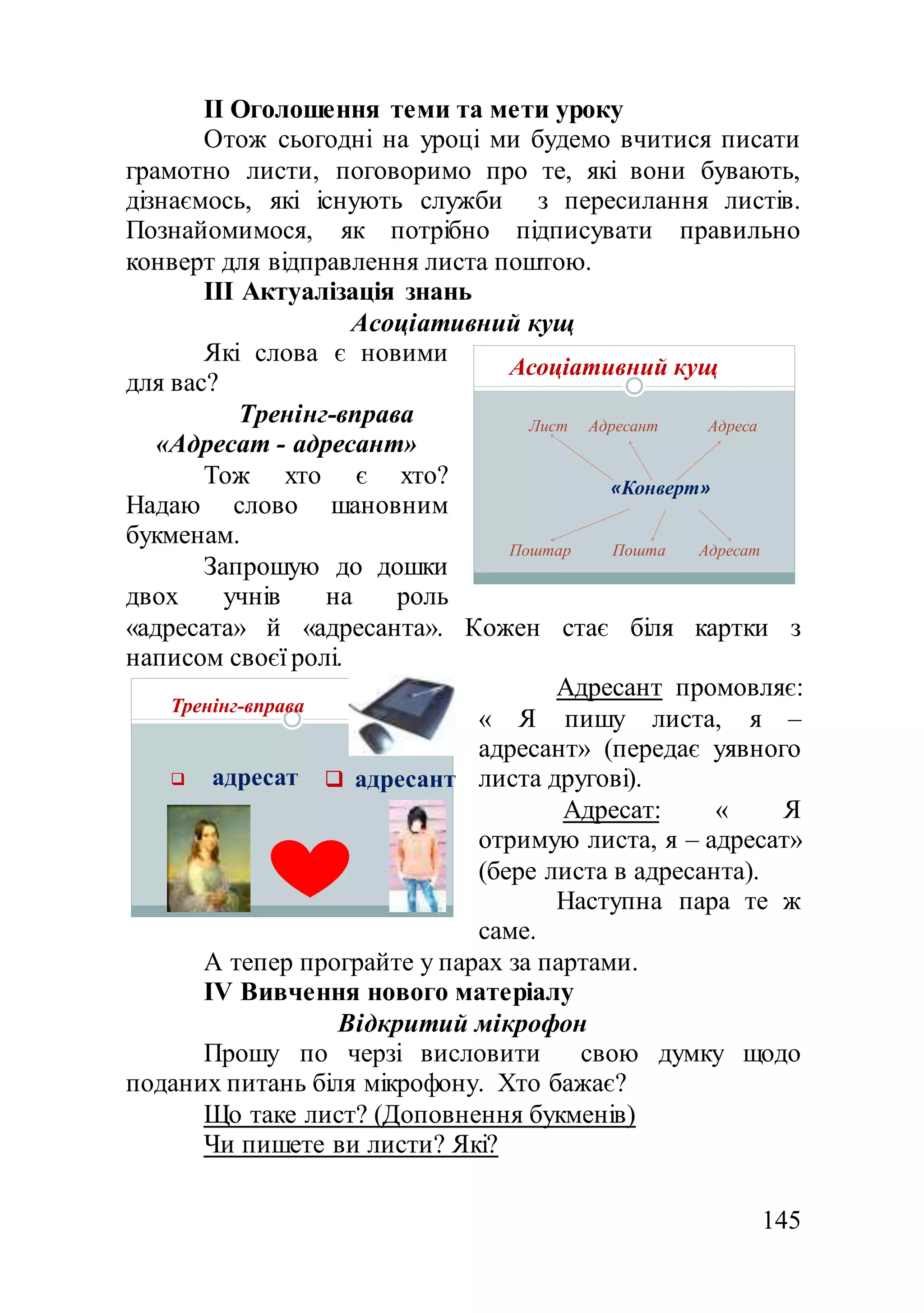145
ІІ Оголошення теми та мети уроку
Отож сьогодні на уроці ми будемо вчитися писати
грамотно листи, поговоримо про те, які вони бувають,
дізнаємось, які існують служби з пересилання листів.
Познайомимося, як потрібно підписувати правильно
конверт для відправлення листа поштою.
ІІІ Актуалізація знань
Асоціативний кущ
Які слова є новими
для вас?
Тренінг-вправа
«Адресат - адресант»
Тож хто є хто?
Надаю слово шановним
букменам.
Запрошую до дошки
двох учнів на роль
«адресата» й «адресанта». Кожен стає біля картки з
написом своєї ролі.
Адресант промовляє:
« Я пишу листа, я –
адресант» (передає уявного
листа другові).
Адресат: « Я
отримую листа, я – адресат»
(бере листа в адресанта).
Наступна пара те ж
саме.
А тепер програйте у парах за партами.
ІV Вивчення нового матеріалу
Відкритий мікрофон
Прошу по черзі висловити свою думку щодо
поданих питань біля мікрофону. Хто бажає?
Що таке лист? (Доповнення букменів)
Чи пишете ви листи? Які?
Асоціативний кущ
Лист Адресант Адреса
«Конверт»
Поштар Пошта Адресат
Тренінг-вправа
 адресат  адресант
 