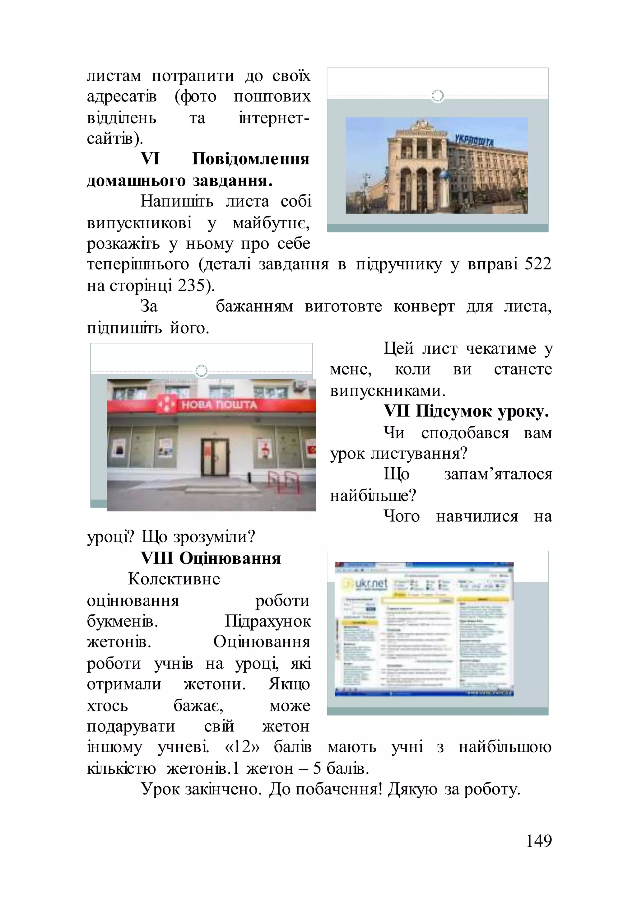 149
листам потрапити до своїх
адресатів (фото поштових
відділень та інтернет-
сайтів).
VІ Повідомлення
домашнього завдання.
Напишіть листа собі
випускникові у майбутнє,
розкажіть у ньому про себе
теперішнього (деталі завдання в підручнику у вправі 522
на сторінці 235).
За бажанням виготовте конверт для листа,
підпишіть його.
Цей лист чекатиме у
мене, коли ви станете
випускниками.
VІІ Підсумок уроку.
Чи сподобався вам
урок листування?
Що запам’яталося
найбільше?
Чого навчилися на
уроці? Що зрозуміли?
VІІІ Оцінювання
Колективне
оцінювання роботи
букменів. Підрахунок
жетонів. Оцінювання
роботи учнів на уроці, які
отримали жетони. Якщо
хтось бажає, може
подарувати свій жетон
іншому учневі. «12» балів мають учні з найбільшою
кількістю жетонів.1 жетон – 5 балів.
Урок закінчено. До побачення! Дякую за роботу.
 