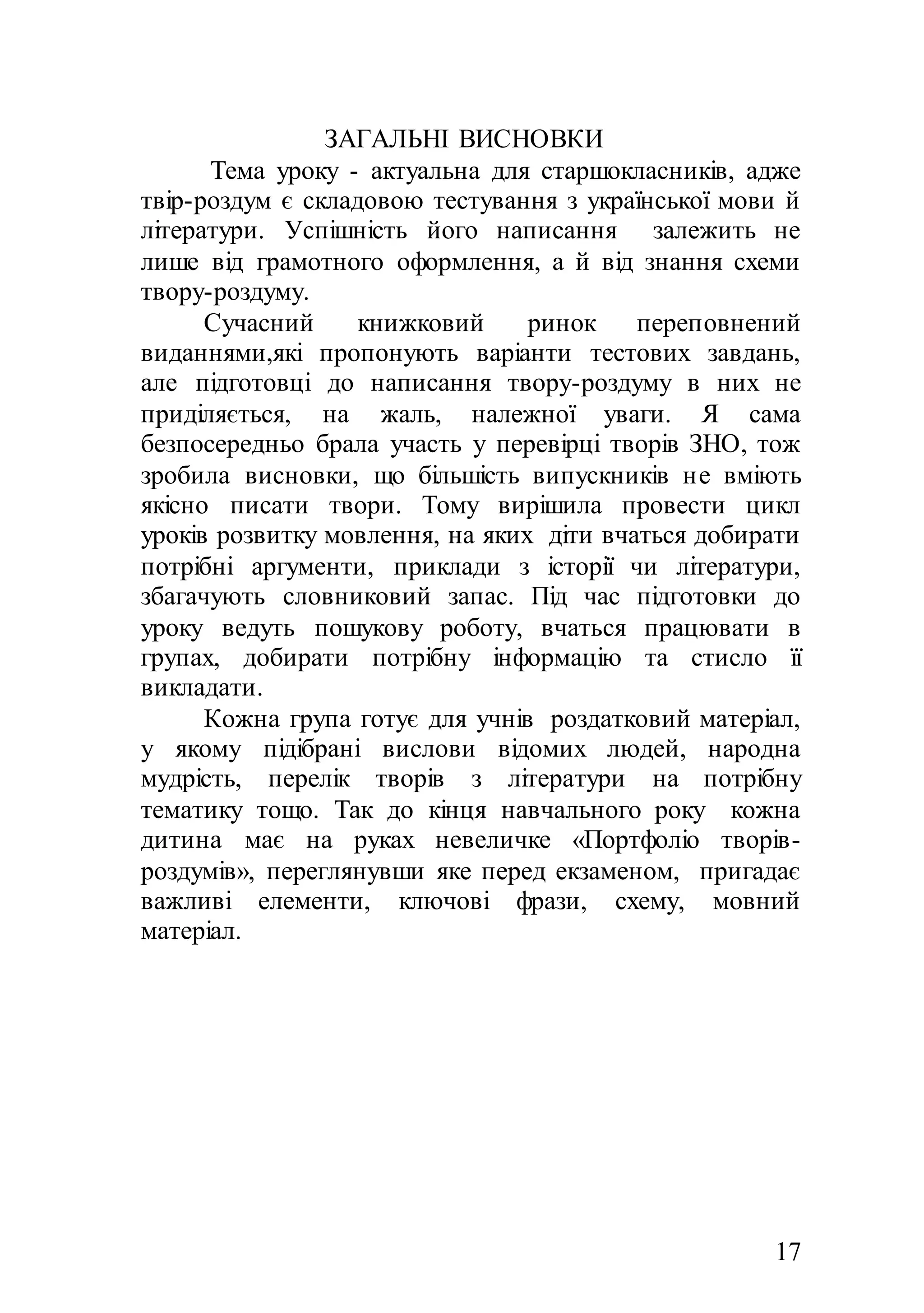 17
ЗАГАЛЬНІ ВИСНОВКИ
Тема уроку - актуальна для старшокласників, адже
твір-роздум є складовою тестування з української мови й
літератури. Успішність його написання залежить не
лише від грамотного оформлення, а й від знання схеми
твору-роздуму.
Сучасний книжковий ринок переповнений
виданнями,які пропонують варіанти тестових завдань,
але підготовці до написання твору-роздуму в них не
приділяється, на жаль, належної уваги. Я сама
безпосередньо брала участь у перевірці творів ЗНО, тож
зробила висновки, що більшість випускників не вміють
якісно писати твори. Тому вирішила провести цикл
уроків розвитку мовлення, на яких діти вчаться добирати
потрібні аргументи, приклади з історії чи літератури,
збагачують словниковий запас. Під час підготовки до
уроку ведуть пошукову роботу, вчаться працювати в
групах, добирати потрібну інформацію та стисло її
викладати.
Кожна група готує для учнів роздатковий матеріал,
у якому підібрані вислови відомих людей, народна
мудрість, перелік творів з літератури на потрібну
тематику тощо. Так до кінця навчального року кожна
дитина має на руках невеличке «Портфоліо творів-
роздумів», переглянувши яке перед екзаменом, пригадає
важливі елементи, ключові фрази, схему, мовний
матеріал.
 