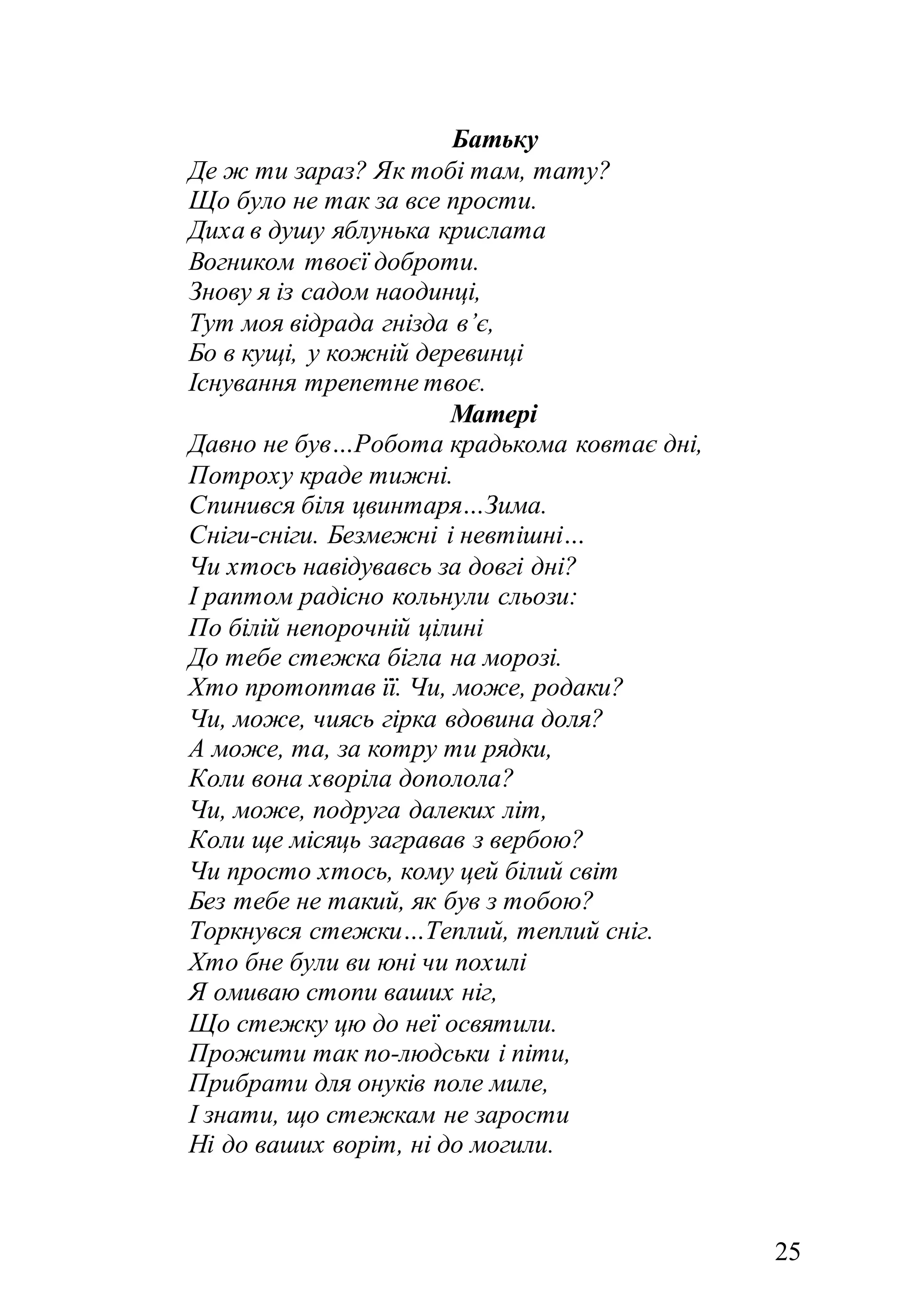 25
Батьку
Де ж ти зараз? Як тобі там, тату?
Що було не так за все прости.
Диха в душу яблунька крислата
Вогником твоєї доброти.
Знову я із садом наодинці,
Тут моя відрада гнізда в’є,
Бо в кущі, у кожній деревинці
Існування трепетне твоє.
Матері
Давно не був…Робота крадькома ковтає дні,
Потроху краде тижні.
Спинився біля цвинтаря…Зима.
Сніги-сніги. Безмежні і невтішні…
Чи хтось навідувавсь за довгі дні?
І раптом радісно кольнули сльози:
По білій непорочній цілині
До тебе стежка бігла на морозі.
Хто протоптав її. Чи, може, родаки?
Чи, може, чиясь гірка вдовина доля?
А може, та, за котру ти рядки,
Коли вона хворіла дополола?
Чи, може, подруга далеких літ,
Коли ще місяць загравав з вербою?
Чи просто хтось, кому цей білий світ
Без тебе не такий, як був з тобою?
Торкнувся стежки…Теплий, теплий сніг.
Хто бне були ви юні чи похилі
Я омиваю стопи ваших ніг,
Що стежку цю до неї освятили.
Прожити так по-людськи і піти,
Прибрати для онуків поле миле,
І знати, що стежкам не зарости
Ні до ваших воріт, ні до могили.
 
