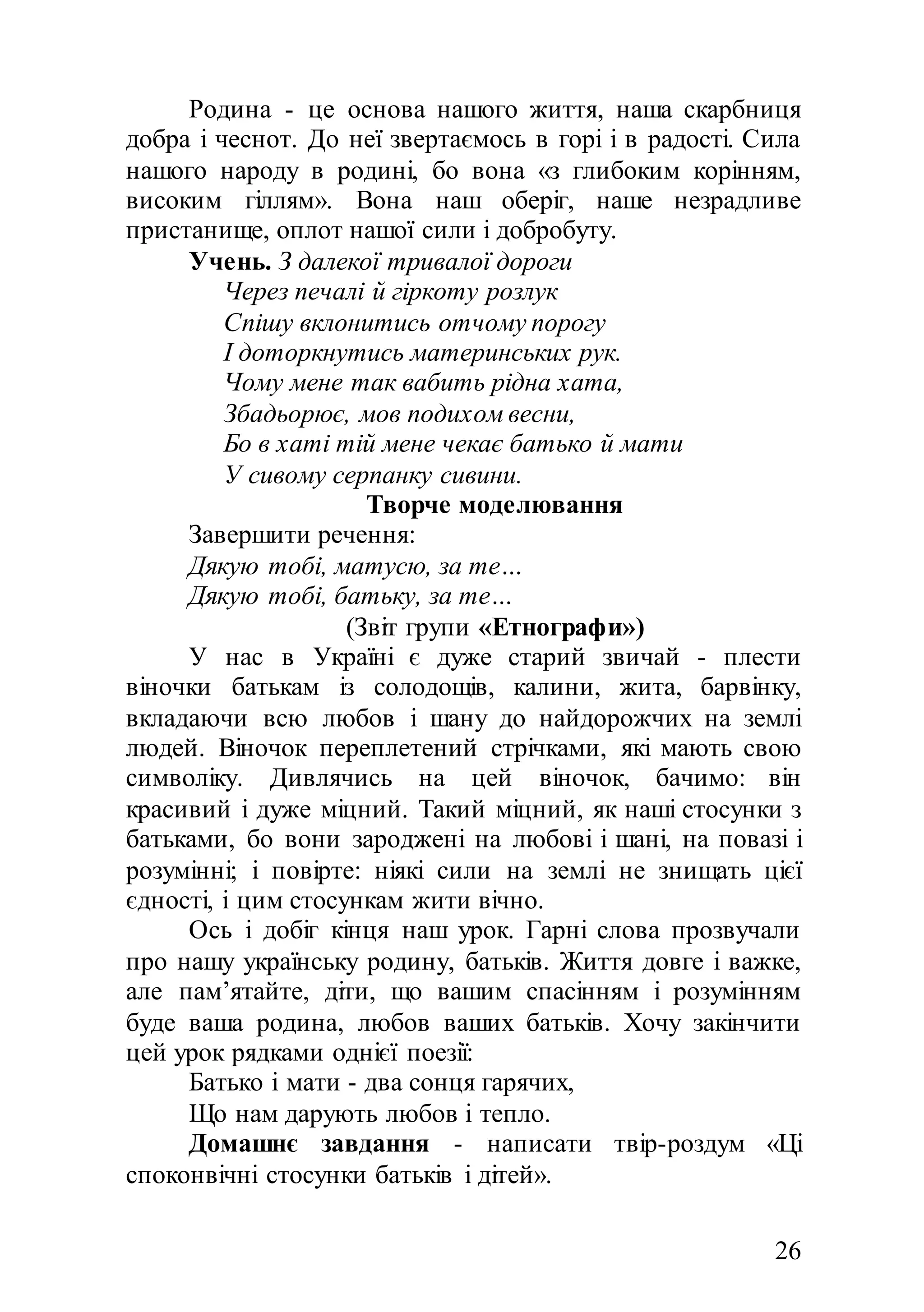 26
Родина - це основа нашого життя, наша скарбниця
добра і чеснот. До неї звертаємось в горі і в радості. Сила
нашого народу в родині, бо вона «з глибоким корінням,
високим гіллям». Вона наш оберіг, наше незрадливе
пристанище, оплот нашої сили і добробуту.
Учень. З далекої тривалої дороги
Через печалі й гіркоту розлук
Спішу вклонитись отчому порогу
І доторкнутись материнських рук.
Чому мене так вабить рідна хата,
Збадьорює, мов подихом весни,
Бо в хаті тій мене чекає батько й мати
У сивому серпанку сивини.
Творче моделювання
Завершити речення:
Дякую тобі, матусю, за те…
Дякую тобі, батьку, за те…
(Звіт групи «Етнографи»)
У нас в Україні є дуже старий звичай - плести
віночки батькам із солодощів, калини, жита, барвінку,
вкладаючи всю любов і шану до найдорожчих на землі
людей. Віночок переплетений стрічками, які мають свою
символіку. Дивлячись на цей віночок, бачимо: він
красивий і дуже міцний. Такий міцний, як наші стосунки з
батьками, бо вони зароджені на любові і шані, на повазі і
розумінні; і повірте: ніякі сили на землі не знищать цієї
єдності, і цим стосункам жити вічно.
Ось і добіг кінця наш урок. Гарні слова прозвучали
про нашу українську родину, батьків. Життя довге і важке,
але пам’ятайте, діти, що вашим спасінням і розумінням
буде ваша родина, любов ваших батьків. Хочу закінчити
цей урок рядками однієї поезії:
Батько і мати - два сонця гарячих,
Що нам дарують любов і тепло.
Домашнє завдання - написати твір-роздум «Ці
споконвічні стосунки батьків і дітей».
 