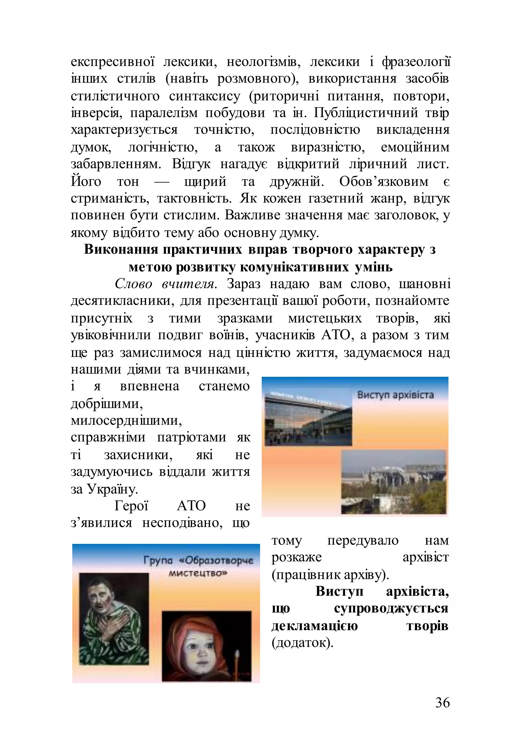 36
експресивної лексики, неологізмів, лексики і фразеології
інших стилів (навіть розмовного), використання засобів
стилістичного синтаксису (риторичні питання, повтори,
інверсія, паралелізм побудови та ін. Публіцистичний твір
характеризується точністю, послідовністю викладення
думок, логічністю, а також виразністю, емоційним
забарвленням. Відгук нагадує відкритий ліричний лист.
Його тон — щирий та дружній. Обов’язковим є
стриманість, тактовність. Як кожен газетний жанр, відгук
повинен бути стислим. Важливе значення має заголовок, у
якому відбито тему або основну думку.
Виконання практичних вправ творчого характеру з
метою розвитку комунікативних умінь
Слово вчителя. Зараз надаю вам слово, шановні
десятикласники, для презентації вашої роботи, познайомте
присутніх з тими зразками мистецьких творів, які
увіковічнили подвиг воїнів, учасників АТО, а разом з тим
ще раз замислимося над цінністю життя, задумаємося над
нашими діями та вчинками,
і я впевнена станемо
добрішими,
милосерднішими,
справжніми патріотами як
ті захисники, які не
задумуючись віддали життя
за Україну.
Герої АТО не
з’явилися несподівано, що
тому передувало нам
розкаже архівіст
(працівник архіву).
Виступ архівіста,
що супроводжується
декламацією творів
(додаток).
 