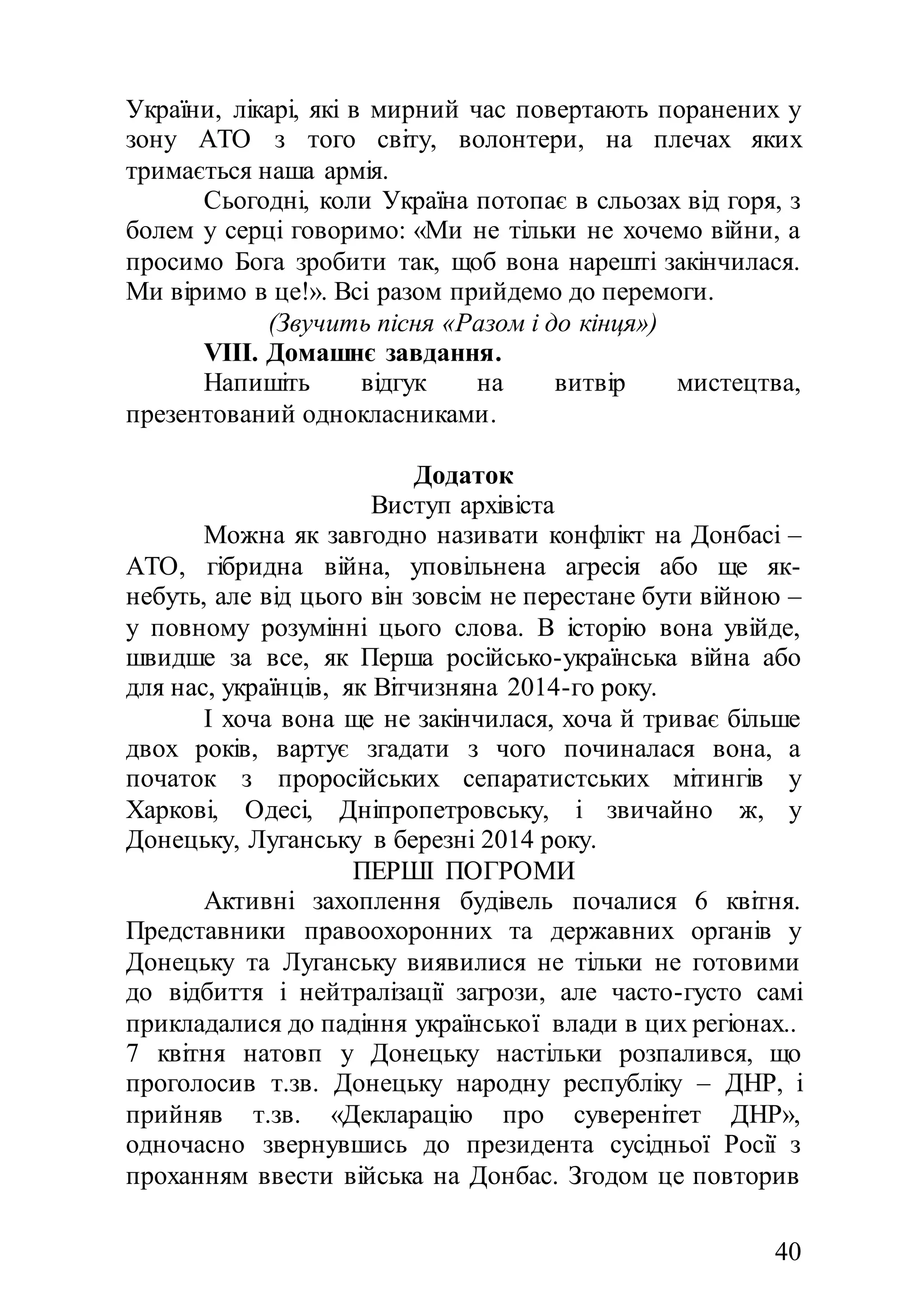 40
України, лікарі, які в мирний час повертають поранених у
зону АТО з того світу, волонтери, на плечах яких
тримається наша армія.
Сьогодні, коли Україна потопає в сльозах від горя, з
болем у серці говоримо: «Ми не тільки не хочемо війни, а
просимо Бога зробити так, щоб вона нарешті закінчилася.
Ми віримо в це!». Всі разом прийдемо до перемоги.
(Звучить пісня «Разом і до кінця»)
VІІІ. Домашнє завдання.
Напишіть відгук на витвір мистецтва,
презентований однокласниками.
Додаток
Виступ архівіста
Можна як завгодно називати конфлікт на Донбасі –
АТО, гібридна війна, уповільнена агресія або ще як-
небуть, але від цього він зовсім не перестане бути війною –
у повному розумінні цього слова. В історію вона увійде,
швидше за все, як Перша російсько-українська війна або
для нас, українців, як Вітчизняна 2014-го року.
І хоча вона ще не закінчилася, хоча й триває більше
двох років, вартує згадати з чого починалася вона, а
початок з проросійських сепаратистських мітингів у
Харкові, Одесі, Дніпропетровську, і звичайно ж, у
Донецьку, Луганську в березні 2014 року.
ПЕРШІ ПОГРОМИ
Активні захоплення будівель почалися 6 квітня.
Представники правоохоронних та державних органів у
Донецьку та Луганську виявилися не тільки не готовими
до відбиття і нейтралізації загрози, але часто-густо самі
прикладалися до падіння української влади в цих регіонах..
7 квітня натовп у Донецьку настільки розпалився, що
проголосив т.зв. Донецьку народну республіку – ДНР, і
прийняв т.зв. «Декларацію про суверенітет ДНР»,
одночасно звернувшись до президента сусідньої Росії з
проханням ввести війська на Донбас. Згодом це повторив
 