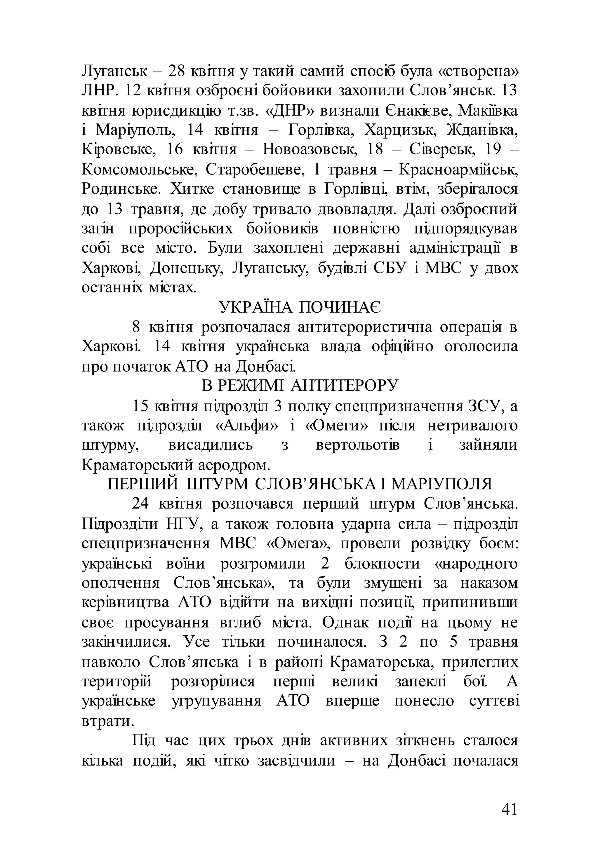 41
Луганськ – 28 квітня у такий самий спосіб була «створена»
ЛНР. 12 квітня озброєні бойовики захопили Слов’янськ. 13
квітня юрисдикцію т.зв. «ДНР» визнали Єнакієве, Макіївка
і Маріуполь, 14 квітня – Горлівка, Харцизьк, Жданівка,
Кіровське, 16 квітня – Новоазовськ, 18 – Сіверськ, 19 –
Комсомольське, Старобешеве, 1 травня – Красноармійськ,
Родинське. Хитке становище в Горлівці, втім, зберігалося
до 13 травня, де добу тривало двовладдя. Далі озброєний
загін проросійських бойовиків повністю підпорядкував
собі все місто. Були захоплені державні адміністрації в
Харкові, Донецьку, Луганську, будівлі СБУ і МВС у двох
останніх містах.
УКРАЇНА ПОЧИНАЄ
8 квітня розпочалася антитерористична операція в
Харкові. 14 квітня українська влада офіційно оголосила
про початок АТО на Донбасі.
В РЕЖИМІ АНТИТЕРОРУ
15 квітня підрозділ 3 полку спецпризначення ЗСУ, а
також підрозділ «Альфи» і «Омеги» після нетривалого
штурму, висадились з вертольотів і зайняли
Краматорський аеродром.
ПЕРШИЙ ШТУРМ СЛОВ’ЯНСЬКА І МАРІУПОЛЯ
24 квітня розпочався перший штурм Слов’янська.
Підрозділи НГУ, а також головна ударна сила – підрозділ
спецпризначення МВС «Омега», провели розвідку боєм:
українські воїни розгромили 2 блокпости «народного
ополчення Слов’янська», та були змушені за наказом
керівництва АТО відійти на вихідні позиції, припинивши
своє просування вглиб міста. Однак події на цьому не
закінчилися. Усе тільки починалося. З 2 по 5 травня
навколо Слов’янська і в районі Краматорська, прилеглих
територій розгорілися перші великі запеклі бої. А
українське угрупування АТО вперше понесло суттєві
втрати.
Під час цих трьох днів активних зіткнень сталося
кілька подій, які чітко засвідчили – на Донбасі почалася
 