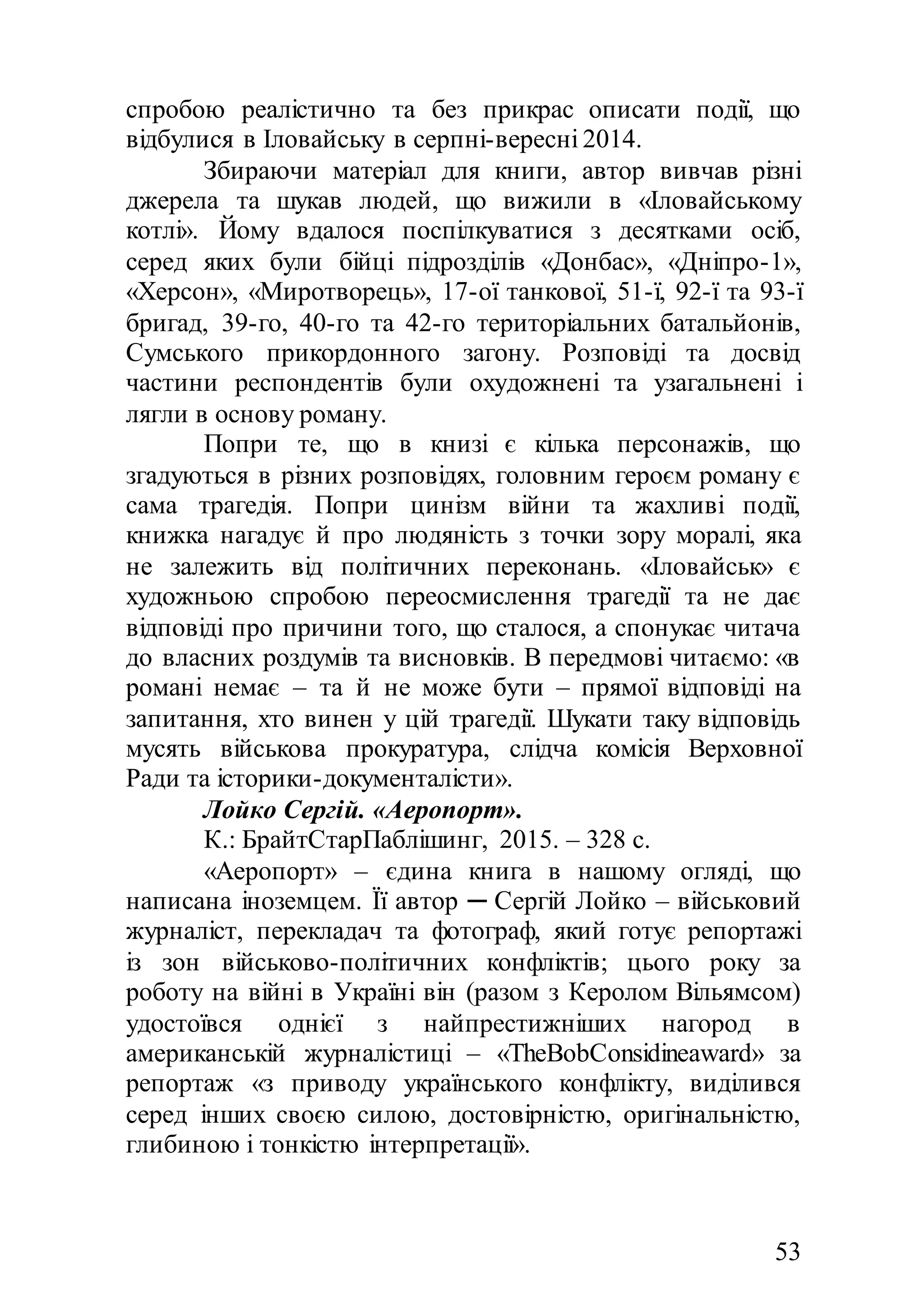 53
спробою реалістично та без прикрас описати події, що
відбулися в Іловайську в серпні-вересні 2014.
Збираючи матеріал для книги, автор вивчав різні
джерела та шукав людей, що вижили в «Іловайському
котлі». Йому вдалося поспілкуватися з десятками осіб,
серед яких були бійці підрозділів «Донбас», «Дніпро-1»,
«Херсон», «Миротворець», 17-ої танкової, 51-ї, 92-ї та 93-ї
бригад, 39-го, 40-го та 42-го територіальних батальйонів,
Сумського прикордонного загону. Розповіді та досвід
частини респондентів були охудожнені та узагальнені і
лягли в основу роману.
Попри те, що в книзі є кілька персонажів, що
згадуються в різних розповідях, головним героєм роману є
сама трагедія. Попри цинізм війни та жахливі події,
книжка нагадує й про людяність з точки зору моралі, яка
не залежить від політичних переконань. «Іловайськ» є
художньою спробою переосмислення трагедії та не дає
відповіді про причини того, що сталося, а спонукає читача
до власних роздумів та висновків. В передмові читаємо: «в
романі немає – та й не може бути – прямої відповіді на
запитання, хто винен у цій трагедії. Шукати таку відповідь
мусять військова прокуратура, слідча комісія Верховної
Ради та історики-документалісти».
Лойко Сергій. «Аеропорт».
К.: БрайтСтарПаблішинг, 2015. – 328 с.
«Аеропорт» – єдина книга в нашому огляді, що
написана іноземцем. Її автор ─ Сергій Лойко – військовий
журналіст, перекладач та фотограф, який готує репортажі
із зон військово-політичних конфліктів; цього року за
роботу на війні в Україні він (разом з Керолом Вільямсом)
удостоївся однієї з найпрестижніших нагород в
американській журналістиці – «TheBobConsidineaward» за
репортаж «з приводу українського конфлікту, виділився
серед інших своєю силою, достовірністю, оригінальністю,
глибиною і тонкістю інтерпретації».
 