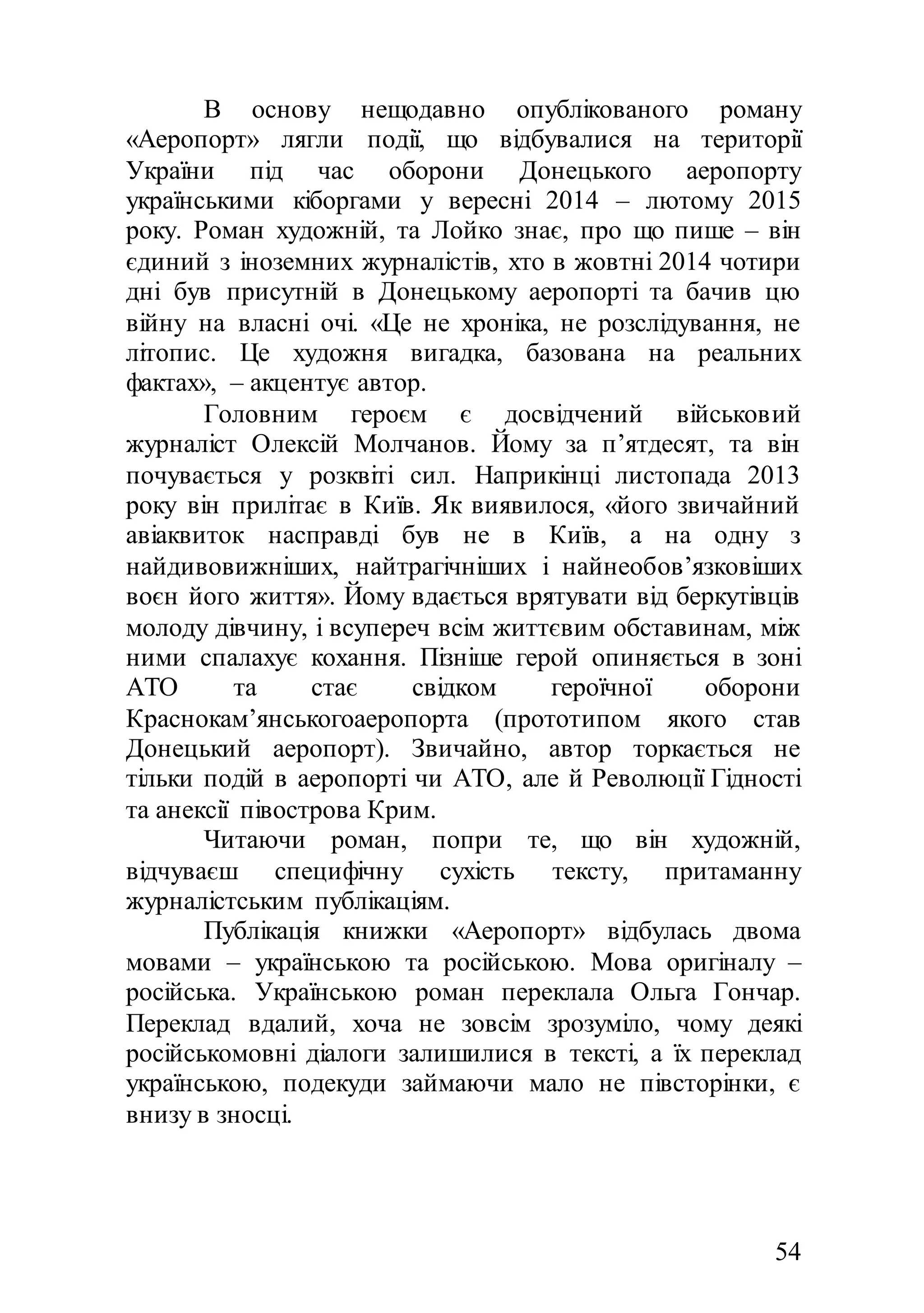 54
В основу нещодавно опублікованого роману
«Аеропорт» лягли події, що відбувалися на території
України під час оборони Донецького аеропорту
українськими кіборгами у вересні 2014 – лютому 2015
року. Роман художній, та Лойко знає, про що пише – він
єдиний з іноземних журналістів, хто в жовтні 2014 чотири
дні був присутній в Донецькому аеропорті та бачив цю
війну на власні очі. «Це не хроніка, не розслідування, не
літопис. Це художня вигадка, базована на реальних
фактах», – акцентує автор.
Головним героєм є досвідчений військовий
журналіст Олексій Молчанов. Йому за п’ятдесят, та він
почувається у розквіті сил. Наприкінці листопада 2013
року він прилітає в Київ. Як виявилося, «його звичайний
авіаквиток насправді був не в Київ, а на одну з
найдивовижніших, найтрагічніших і найнеобов’язковіших
воєн його життя». Йому вдається врятувати від беркутівців
молоду дівчину, і всупереч всім життєвим обставинам, між
ними спалахує кохання. Пізніше герой опиняється в зоні
АТО та стає свідком героїчної оборони
Краснокам’янськогоаеропорта (прототипом якого став
Донецький аеропорт). Звичайно, автор торкається не
тільки подій в аеропорті чи АТО, але й Революції Гідності
та анексії півострова Крим.
Читаючи роман, попри те, що він художній,
відчуваєш специфічну сухість тексту, притаманну
журналістським публікаціям.
Публікація книжки «Аеропорт» відбулась двома
мовами – українською та російською. Мова оригіналу –
російська. Українською роман переклала Ольга Гончар.
Переклад вдалий, хоча не зовсім зрозуміло, чому деякі
російськомовні діалоги залишилися в тексті, а їх переклад
українською, подекуди займаючи мало не півсторінки, є
внизу в зносці.
 