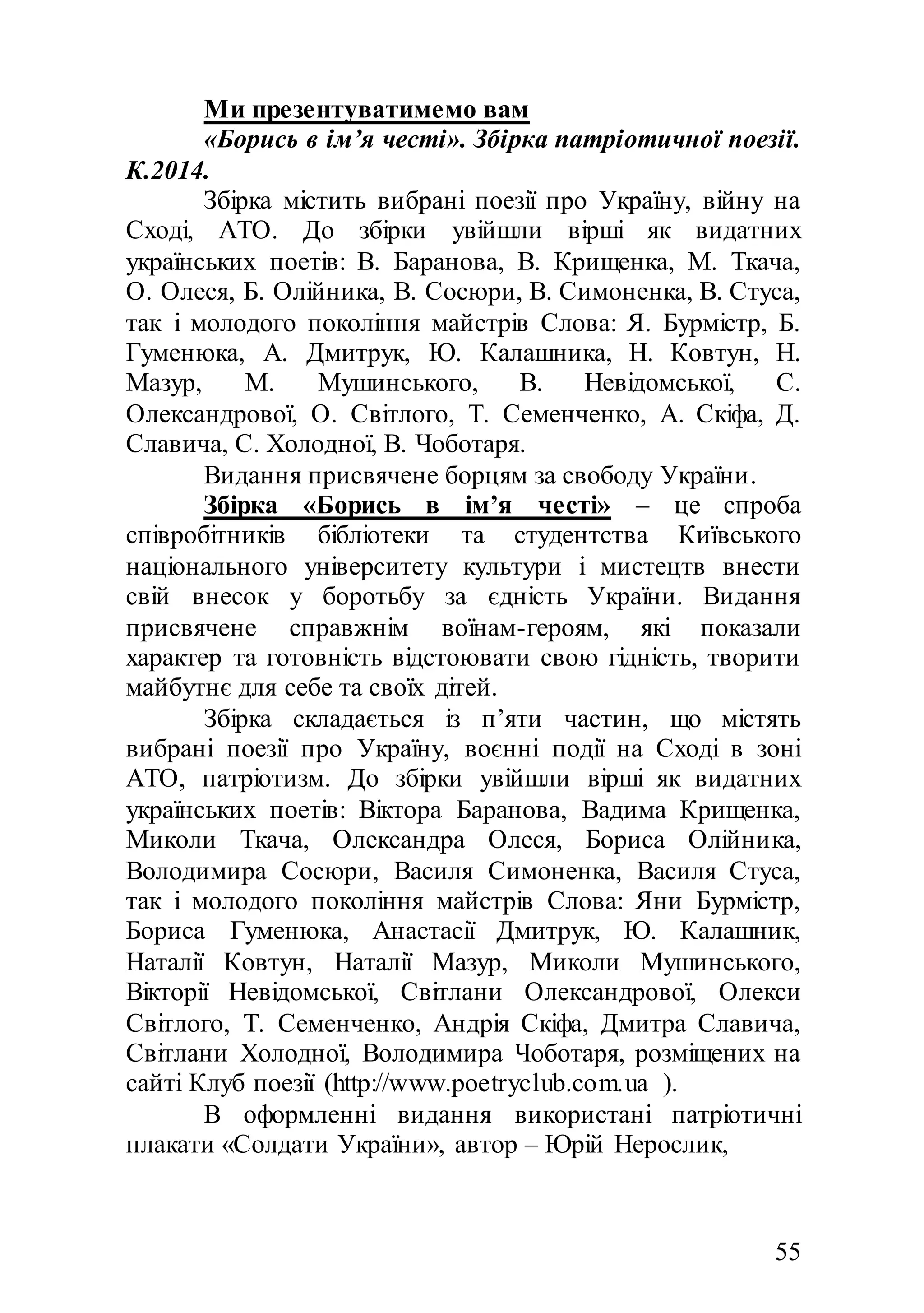 55
Ми презентуватимемо вам
«Борись в ім’я честі». Збірка патріотичної поезії.
К.2014.
Збірка містить вибрані поезії про Україну, війну на
Сході, АТО. До збірки увійшли вірші як видатних
українських поетів: В. Баранова, В. Крищенка, М. Ткача,
О. Олеся, Б. Олійника, В. Сосюри, В. Симоненка, В. Стуса,
так і молодого покоління майстрів Слова: Я. Бурмістр, Б.
Гуменюка, А. Дмитрук, Ю. Калашника, Н. Ковтун, Н.
Мазур, М. Мушинського, В. Невідомської, C.
Олександрової, О. Світлого, Т. Семенченко, А. Скіфа, Д.
Славича, С. Холодної, В. Чоботаря.
Видання присвячене борцям за свободу України.
Збірка «Борись в ім’я честі» – це спроба
співробітників бібліотеки та студентства Київського
національного університету культури і мистецтв внести
свій внесок у боротьбу за єдність України. Видання
присвячене справжнім воїнам-героям, які показали
характер та готовність відстоювати свою гідність, творити
майбутнє для себе та своїх дітей.
Збірка складається із п’яти частин, що містять
вибрані поезії про Україну, воєнні події на Сході в зоні
АТО, патріотизм. До збірки увійшли вірші як видатних
українських поетів: Віктора Баранова, Вадима Крищенка,
Миколи Ткача, Олександра Олеся, Бориса Олійника,
Володимира Сосюри, Василя Симоненка, Василя Стуса,
так і молодого покоління майстрів Слова: Яни Бурмістр,
Бориса Гуменюка, Анастасії Дмитрук, Ю. Калашник,
Наталії Ковтун, Наталії Мазур, Миколи Мушинського,
Вікторії Невідомської, Cвітлани Олександрової, Олекси
Світлого, Т. Семенченко, Андрія Скіфа, Дмитра Славича,
Світлани Холодної, Володимира Чоботаря, розміщених на
сайті Клуб поезії (http://www.poetryclub.com.ua ).
В оформленні видання використані патріотичні
плакати «Солдати України», автор – Юрій Нерослик,
 
