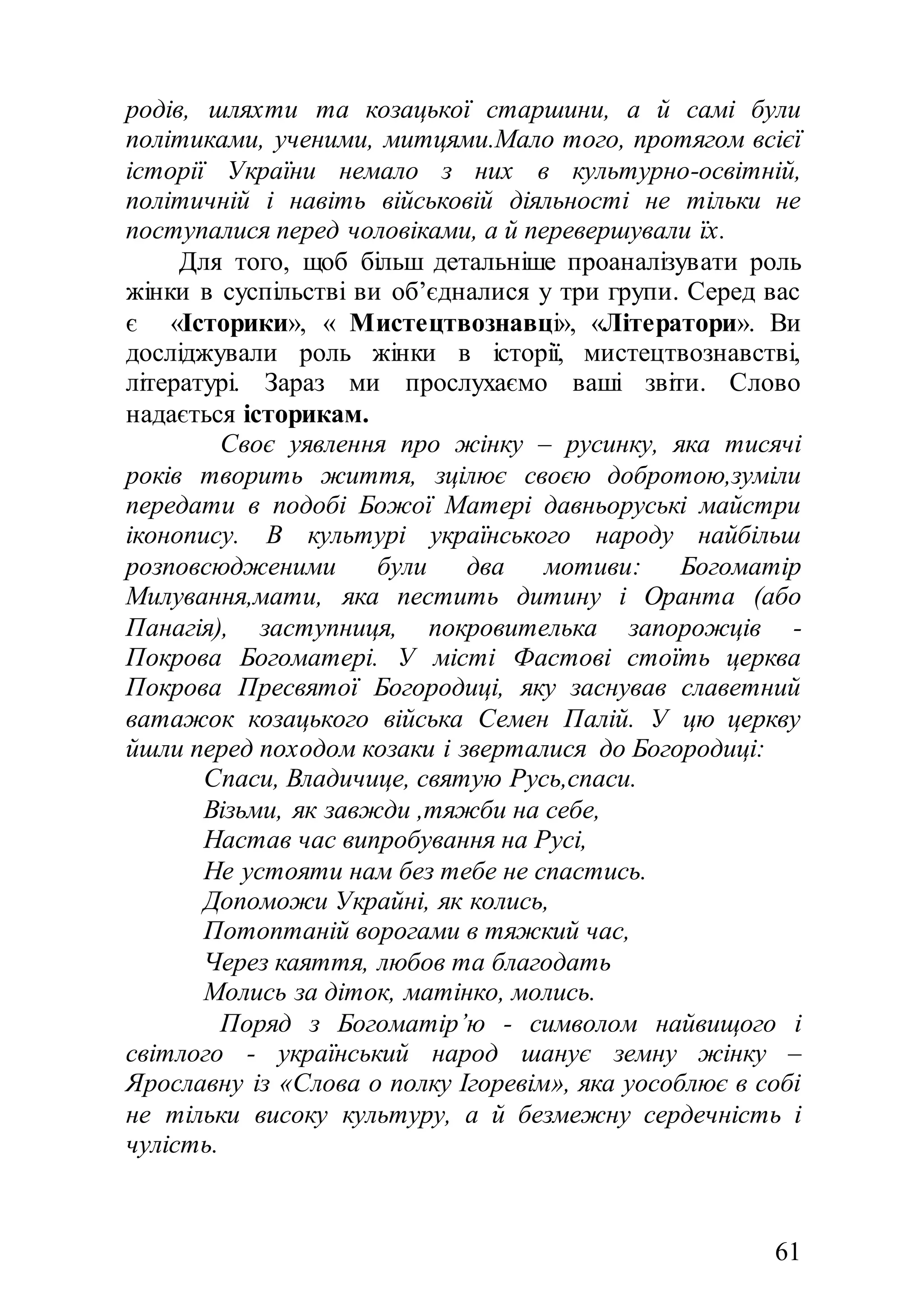 61
родів, шляхти та козацької старшини, а й самі були
політиками, ученими, митцями.Мало того, протягом всієї
історії України немало з них в культурно-освітній,
політичній і навіть військовій діяльності не тільки не
поступалися перед чоловіками, а й перевершували їх.
Для того, щоб більш детальніше проаналізувати роль
жінки в суспільстві ви об’єдналися у три групи. Серед вас
є «Історики», « Мистецтвознавці», «Літератори». Ви
досліджували роль жінки в історії, мистецтвознавстві,
літературі. Зараз ми прослухаємо ваші звіти. Слово
надається історикам.
Своє уявлення про жінку – русинку, яка тисячі
років творить життя, зцілює своєю добротою,зуміли
передати в подобі Божої Матері давньоруські майстри
іконопису. В культурі українського народу найбільш
розповсюдженими були два мотиви: Богоматір
Милування,мати, яка пестить дитину і Оранта (або
Панагія), заступниця, покровителька запорожців -
Покрова Богоматері. У місті Фастові стоїть церква
Покрова Пресвятої Богородиці, яку заснував славетний
ватажок козацького війська Семен Палій. У цю церкву
йшли перед походом козаки і зверталися до Богородиці:
Спаси, Владичице, святую Русь,спаси.
Візьми, як завжди ,тяжби на себе,
Настав час випробування на Русі,
Не устояти нам без тебе не спастись.
Допоможи Украйні, як колись,
Потоптаній ворогами в тяжкий час,
Через каяття, любов та благодать
Молись за діток, матінко, молись.
Поряд з Богоматір’ю - символом найвищого і
світлого - український народ шанує земну жінку –
Ярославну із «Слова о полку Ігоревім», яка уособлює в собі
не тільки високу культуру, а й безмежну сердечність і
чулість.
 