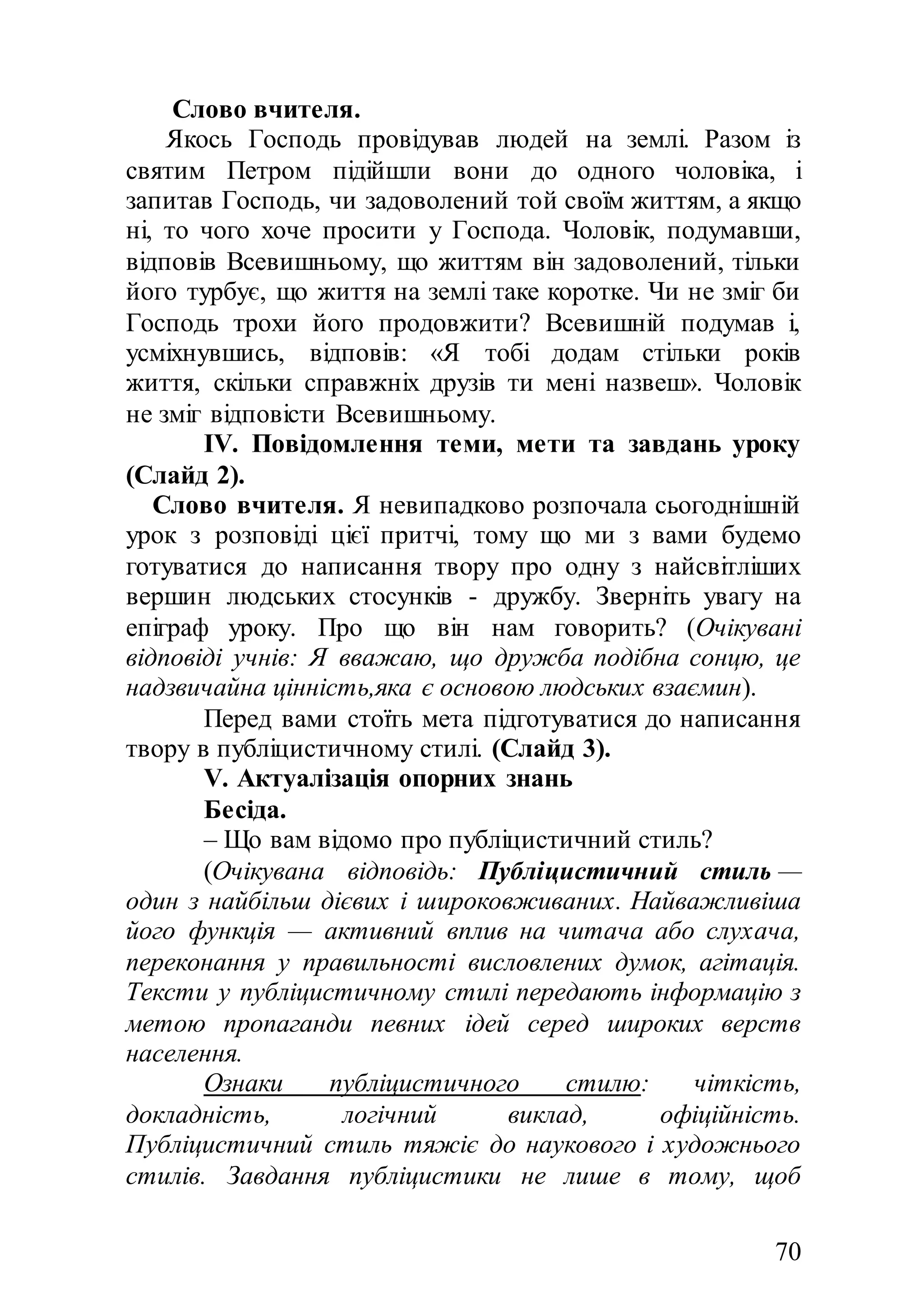 70
Слово вчителя.
Якось Господь провідував людей на землі. Разом із
святим Петром підійшли вони до одного чоловіка, і
запитав Господь, чи задоволений той своїм життям, а якщо
ні, то чого хоче просити у Господа. Чоловік, подумавши,
відповів Всевишньому, що життям він задоволений, тільки
його турбує, що життя на землі таке коротке. Чи не зміг би
Господь трохи його продовжити? Всевишній подумав і,
усміхнувшись, відповів: «Я тобі додам стільки років
життя, скільки справжніх друзів ти мені назвеш». Чоловік
не зміг відповісти Всевишньому.
ІV. Повідомлення теми, мети та завдань уроку
(Слайд 2).
Слово вчителя. Я невипадково розпочала сьогоднішній
урок з розповіді цієї притчі, тому що ми з вами будемо
готуватися до написання твору про одну з найсвітліших
вершин людських стосунків - дружбу. Зверніть увагу на
епіграф уроку. Про що він нам говорить? (Очікувані
відповіді учнів: Я вважаю, що дружба подібна сонцю, це
надзвичайна цінність,яка є основою людських взаємин).
Перед вами стоїть мета підготуватися до написання
твору в публіцистичному стилі. (Слайд 3).
V. Актуалізація опорних знань
Бесіда.
– Що вам відомо про публіцистичний стиль?
(Очікувана відповідь: Публіцистичний стиль —
один з найбільш дієвих і широковживаних. Найважливіша
його функція — активний вплив на читача або слухача,
переконання у правильності висловлених думок, агітація.
Тексти у публіцистичному стилі передають інформацію з
метою пропаганди певних ідей серед широких верств
населення.
Ознаки публіцистичного стилю: чіткість,
докладність, логічний виклад, офіційність.
Публіцистичний стиль тяжіє до наукового і художнього
стилів. Завдання публіцистики не лише в тому, щоб
 