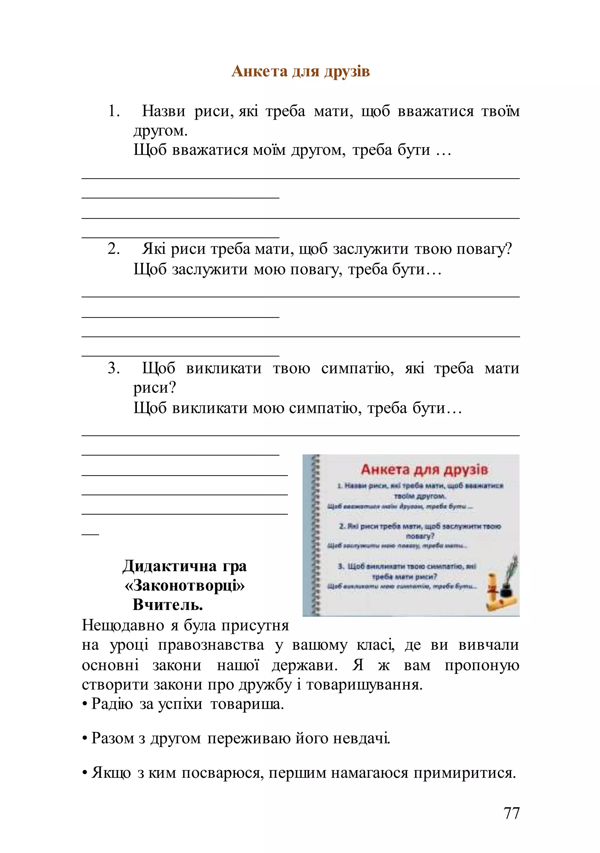 77
Анкета для друзів
1. Назви риси, які треба мати, щоб вважатися твоїм
другом.
Щоб вважатися моїм другом, треба бути …
___________________________________________________
_______________________
___________________________________________________
_______________________
2. Які риси треба мати, щоб заслужити твою повагу?
Щоб заслужити мою повагу, треба бути…
___________________________________________________
_______________________
___________________________________________________
_______________________
3. Щоб викликати твою симпатію, які треба мати
риси?
Щоб викликати мою симпатію, треба бути…
___________________________________________________
_______________________
________________________
________________________
________________________
__
Дидактична гра
«Законотворці»
Вчитель.
Нещодавно я була присутня
на уроці правознавства у вашому класі, де ви вивчали
основні закони нашої держави. Я ж вам пропоную
створити закони про дружбу і товаришування.
• Радію за успіхи товариша.
• Разом з другом переживаю його невдачі.
• Якщо з ким посварюся, першим намагаюся примиритися.
 