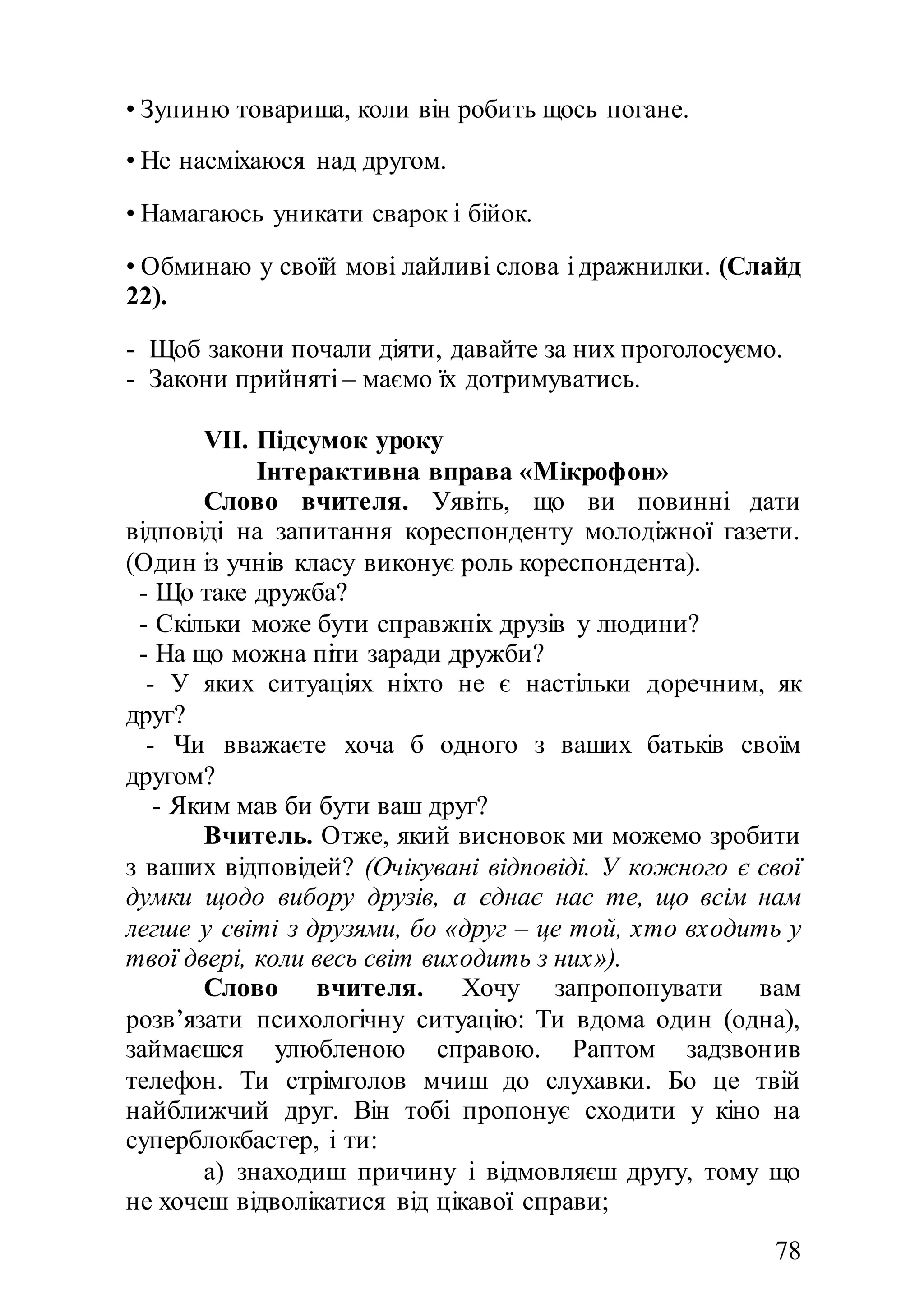 78
• Зупиню товариша, коли він робить щось погане.
• Не насміхаюся над другом.
• Намагаюсь уникати сварок і бійок.
• Обминаю у своїй мові лайливі слова і дражнилки. (Слайд
22).
- Щоб закони почали діяти, давайте за них проголосуємо.
- Закони прийняті – маємо їх дотримуватись.
VII. Підсумок уроку
Інтерактивна вправа «Мікрофон»
Слово вчителя. Уявіть, що ви повинні дати
відповіді на запитання кореспонденту молодіжної газети.
(Один із учнів класу виконує роль кореспондента).
- Що таке дружба?
- Скільки може бути справжніх друзів у людини?
- На що можна піти заради дружби?
- У яких ситуаціях ніхто не є настільки доречним, як
друг?
- Чи вважаєте хоча б одного з ваших батьків своїм
другом?
- Яким мав би бути ваш друг?
Вчитель. Отже, який висновок ми можемо зробити
з ваших відповідей? (Очікувані відповіді. У кожного є свої
думки щодо вибору друзів, а єднає нас те, що всім нам
легше у світі з друзями, бо «друг – це той, хто входить у
твої двері, коли весь світ виходить з них»).
Слово вчителя. Хочу запропонувати вам
розв’язати психологічну ситуацію: Ти вдома один (одна),
займаєшся улюбленою справою. Раптом задзвонив
телефон. Ти стрімголов мчиш до слухавки. Бо це твій
найближчий друг. Він тобі пропонує сходити у кіно на
суперблокбастер, і ти:
а) знаходиш причину і відмовляєш другу, тому що
не хочеш відволікатися від цікавої справи;
 
