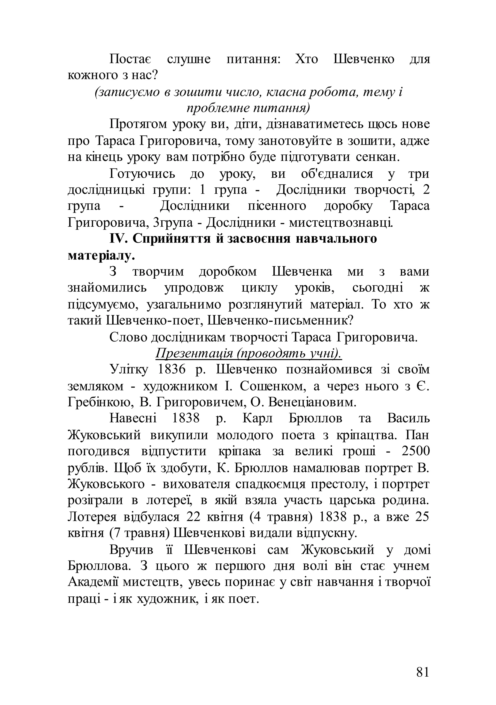 81
Постає слушне питання: Хто Шевченко для
кожного з нас?
(записуємо в зошити число, класна робота, тему і
проблемне питання)
Протягом уроку ви, діти, дізнаватиметесь щось нове
про Тараса Григоровича, тому занотовуйте в зошити, адже
на кінець уроку вам потрібно буде підготувати сенкан.
Готуючись до уроку, ви об'єдналися у три
дослідницькі групи: 1 група - Дослідники творчості, 2
група - Дослідники пісенного доробку Тараса
Григоровича, 3група - Дослідники - мистецтвознавці.
IV. Сприйняття й засвоєння навчального
матеріалу.
З творчим доробком Шевченка ми з вами
знайомились упродовж циклу уроків, сьогодні ж
підсумуємо, узагальнимо розглянутий матеріал. То хто ж
такий Шевченко-поет, Шевченко-письменник?
Слово дослідникам творчості Тараса Григоровича.
Презентація (проводять учні).
Улітку 1836 р. Шевченко познайомився зі своїм
земляком - художником І. Сошенком, а через нього з Є.
Гребінкою, В. Григоровичем, О. Венеціановим.
Навесні 1838 р. Карл Брюллов та Василь
Жуковський викупили молодого поета з кріпацтва. Пан
погодився відпустити кріпака за великі гроші - 2500
рублів. Щоб їх здобути, К. Брюллов намалював портрет В.
Жуковського - вихователя спадкоємця престолу, і портрет
розіграли в лотереї, в якій взяла участь царська родина.
Лотерея відбулася 22 квітня (4 травня) 1838 р., а вже 25
квітня (7 травня) Шевченкові видали відпускну.
Вручив її Шевченкові сам Жуковський у домі
Брюллова. З цього ж першого дня волі він стає учнем
Академії мистецтв, увесь поринає у світ навчання і творчої
праці - і як художник, і як поет.
 