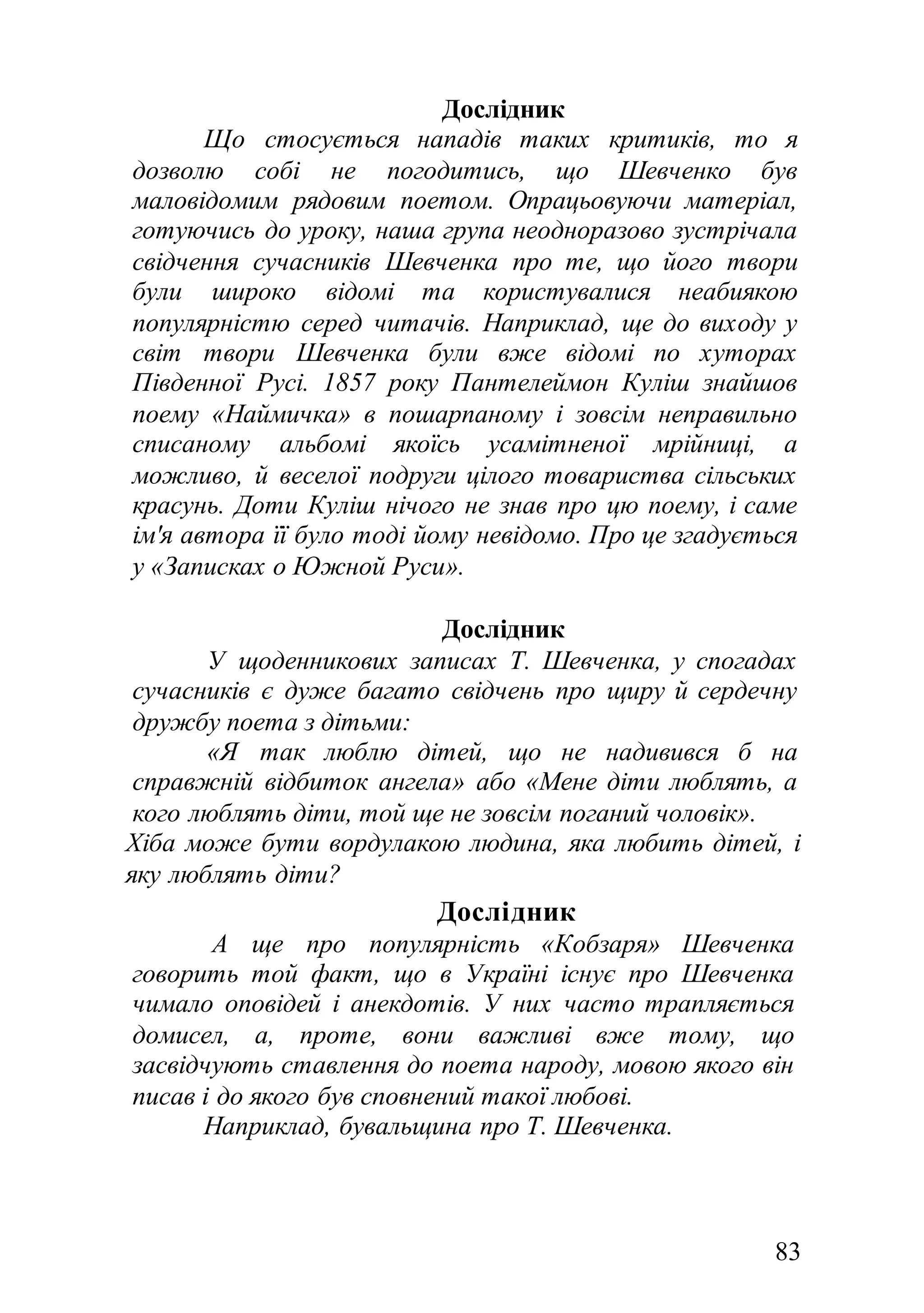 83
Дослідник
Що стосується нападів таких критиків, то я
дозволю собі не погодитись, що Шевченко був
маловідомим рядовим поетом. Опрацьовуючи матеріал,
готуючись до уроку, наша група неодноразово зустрічала
свідчення сучасників Шевченка про те, що його твори
були широко відомі та користувалися неабиякою
популярністю серед читачів. Наприклад, ще до виходу у
світ твори Шевченка були вже відомі по хуторах
Південної Русі. 1857 року Пантелеймон Куліш знайшов
поему «Наймичка» в пошарпаному і зовсім неправильно
списаному альбомі якоїсь усамітненої мрійниці, а
можливо, й веселої подруги цілого товариства сільських
красунь. Доти Куліш нічого не знав про цю поему, і саме
ім'я автора її було тоді йому невідомо. Про це згадується
у «Записках о Южной Руси».
Дослідник
У щоденникових записах Т. Шевченка, у спогадах
сучасників є дуже багато свідчень про щиру й сердечну
дружбу поета з дітьми:
«Я так люблю дітей, що не надивився б на
справжній відбиток ангела» або «Мене діти люблять, а
кого люблять діти, той ще не зовсім поганий чоловік».
Хіба може бути вордулакою людина, яка любить дітей, і
яку люблять діти?
Дослідник
А ще про популярність «Кобзаря» Шевченка
говорить той факт, що в Україні існує про Шевченка
чимало оповідей і анекдотів. У них часто трапляється
домисел, а, проте, вони важливі вже тому, що
засвідчують ставлення до поета народу, мовою якого він
писав і до якого був сповнений такої любові.
Наприклад, бувальщина про Т. Шевченка.
 