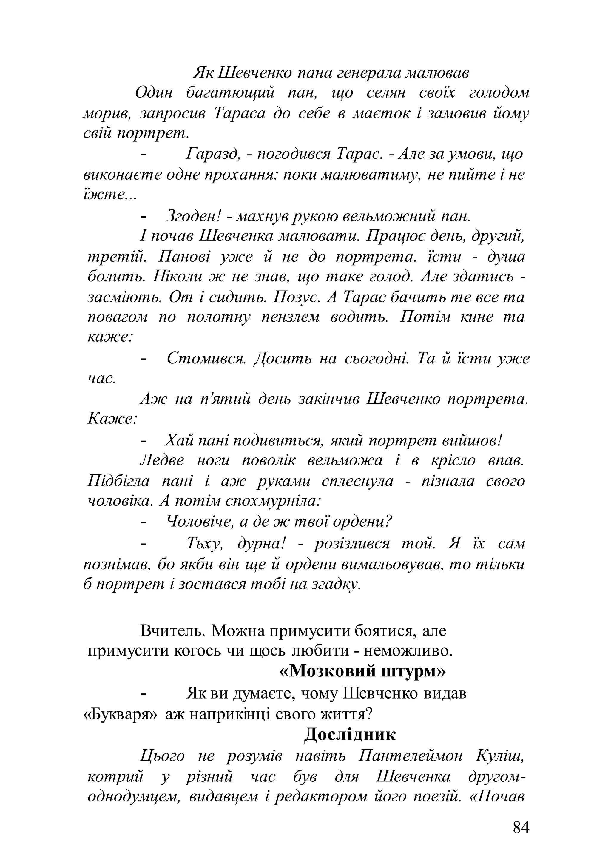 84
Як Шевченко пана генерала малював
Один багатющий пан, що селян своїх голодом
морив, запросив Тараса до себе в маєток і замовив йому
свій портрет.
- Гаразд, - погодився Тарас. - Але за умови, що
виконаєте одне прохання: поки малюватиму, не пийте і не
їжте...
- Згоден! - махнув рукою вельможний пан.
І почав Шевченка малювати. Працює день, другий,
третій. Панові уже й не до портрета. їсти - душа
болить. Ніколи ж не знав, що таке голод. Але здатись -
засміють. От і сидить. Позує. А Тарас бачить те все та
повагом по полотну пензлем водить. Потім кине та
каже:
- Стомився. Досить на сьогодні. Та й їсти уже
час.
Аж на п'ятий день закінчив Шевченко портрета.
Каже:
- Хай пані подивиться, який портрет вийшов!
Ледве ноги поволік вельможа і в крісло впав.
Підбігла пані і аж руками сплеснула - пізнала свого
чоловіка. А потім спохмурніла:
- Чоловіче, а де ж твої ордени?
- Тьху, дурна! - розізлився той. Я їх сам
познімав, бо якби він ще й ордени вимальовував, то тільки
б портрет і зостався тобі на згадку.
Вчитель. Можна примусити боятися, але
примусити когось чи щось любити - неможливо.
«Мозковий штурм»
- Як ви думаєте, чому Шевченко видав
«Букваря» аж наприкінці свого життя?
Дослідник
Цього не розумів навіть Пантелеймон Куліш,
котрий у різний час був для Шевченка другом-
однодумцем, видавцем і редактором його поезій. «Почав
 