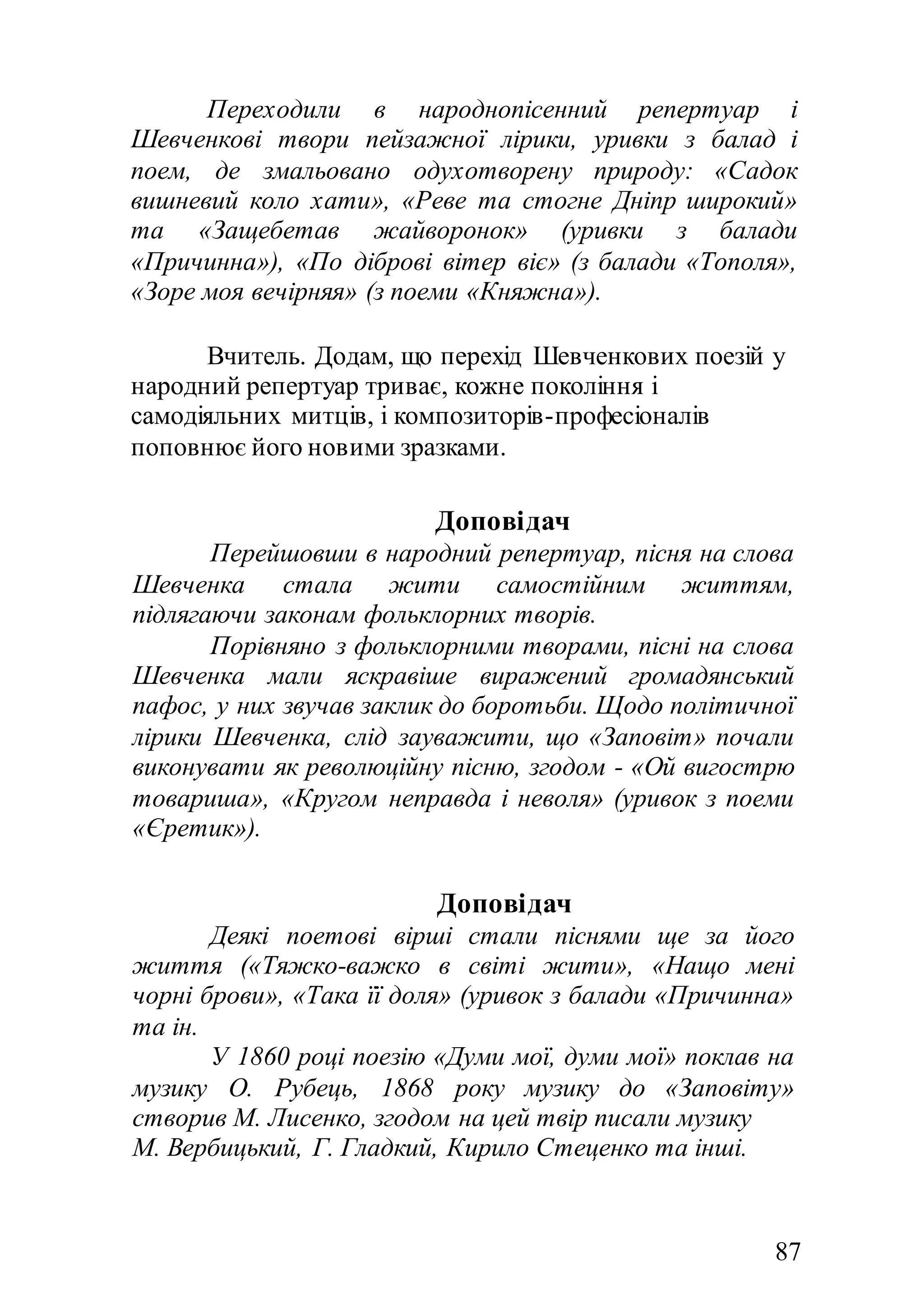87
Переходили в народнопісенний репертуар і
Шевченкові твори пейзажної лірики, уривки з балад і
поем, де змальовано одухотворену природу: «Садок
вишневий коло хати», «Реве та стогне Дніпр широкий»
та «Защебетав жайворонок» (уривки з балади
«Причинна»), «По діброві вітер віє» (з балади «Тополя»,
«Зоре моя вечірняя» (з поеми «Княжна»).
Вчитель. Додам, що перехід Шевченкових поезій у
народний репертуар триває, кожне покоління і
самодіяльних митців, і композиторів-професіоналів
поповнює його новими зразками.
Доповідач
Перейшовши в народний репертуар, пісня на слова
Шевченка стала жити самостійним життям,
підлягаючи законам фольклорних творів.
Порівняно з фольклорними творами, пісні на слова
Шевченка мали яскравіше виражений громадянський
пафос, у них звучав заклик до боротьби. Щодо політичної
лірики Шевченка, слід зауважити, що «Заповіт» почали
виконувати як революційну пісню, згодом - «Ой вигострю
товариша», «Кругом неправда і неволя» (уривок з поеми
«Єретик»).
Доповідач
Деякі поетові вірші стали піснями ще за його
життя («Тяжко-важко в світі жити», «Нащо мені
чорні брови», «Така її доля» (уривок з балади «Причинна»
та ін.
У 1860 році поезію «Думи мої, думи мої» поклав на
музику О. Рубець, 1868 року музику до «Заповіту»
створив М. Лисенко, згодом на цей твір писали музику
М. Вербицький, Г. Гладкий, Кирило Стеценко та інші.
 