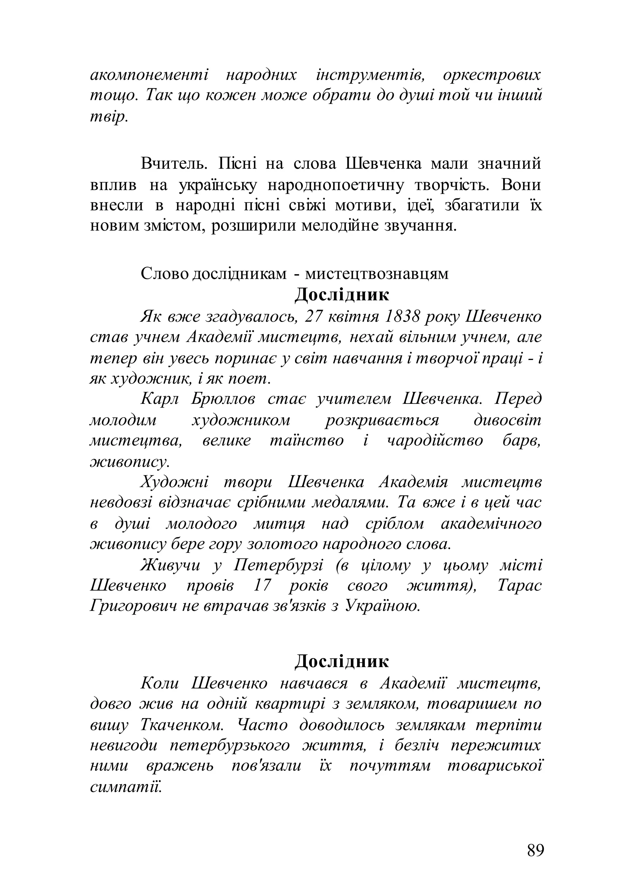 89
акомпонементі народних інструментів, оркестрових
тощо. Так що кожен може обрати до душі той чи інший
твір.
Вчитель. Пісні на слова Шевченка мали значний
вплив на українську народнопоетичну творчість. Вони
внесли в народні пісні свіжі мотиви, ідеї, збагатили їх
новим змістом, розширили мелодійне звучання.
Слово дослідникам - мистецтвознавцям
Дослідник
Як вже згадувалось, 27 квітня 1838 року Шевченко
став учнем Академії мистецтв, нехай вільним учнем, але
тепер він увесь поринає у світ навчання і творчої праці - і
як художник, і як поет.
Карл Брюллов стає учителем Шевченка. Перед
молодим художником розкривається дивосвіт
мистецтва, велике таїнство і чародійство барв,
живопису.
Художні твори Шевченка Академія мистецтв
невдовзі відзначає срібними медалями. Та вже і в цей час
в душі молодого митця над сріблом академічного
живопису бере гору золотого народного слова.
Живучи у Петербурзі (в цілому у цьому місті
Шевченко провів 17 років свого життя), Тарас
Григорович не втрачав зв'язків з Україною.
Дослідник
Коли Шевченко навчався в Академії мистецтв,
довго жив на одній квартирі з земляком, товаришем по
вишу Ткаченком. Часто доводилось землякам терпіти
невигоди петербурзького життя, і безліч пережитих
ними вражень пов'язали їх почуттям товариської
симпатії.
 