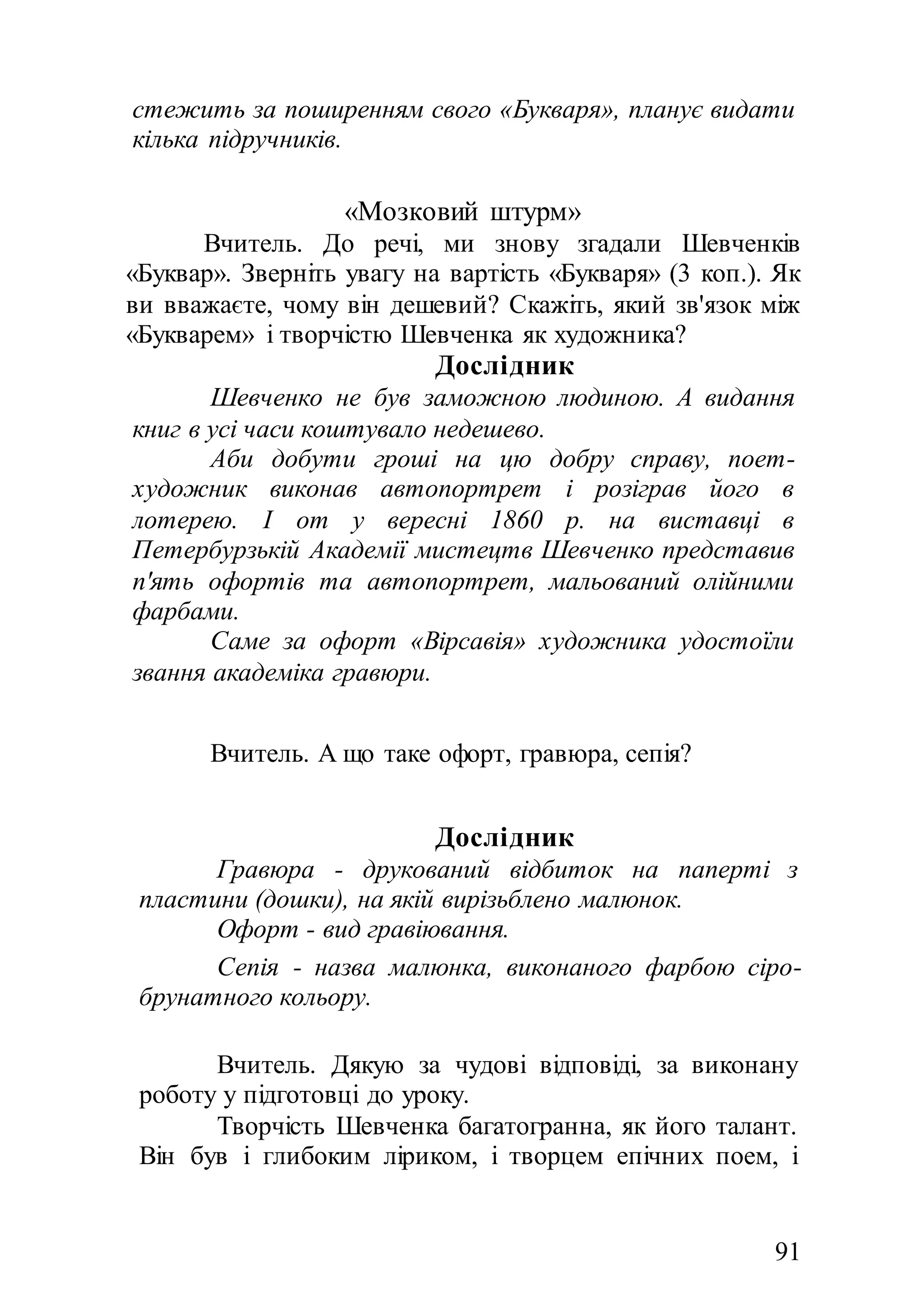 91
стежить за поширенням свого «Букваря», планує видати
кілька підручників.
«Мозковий штурм»
Вчитель. До речі, ми знову згадали Шевченків
«Буквар». Зверніть увагу на вартість «Букваря» (3 коп.). Як
ви вважаєте, чому він дешевий? Скажіть, який зв'язок між
«Букварем» і творчістю Шевченка як художника?
Дослідник
Шевченко не був заможною людиною. А видання
книг в усі часи коштувало недешево.
Аби добути гроші на цю добру справу, поет-
художник виконав автопортрет і розіграв його в
лотерею. І от у вересні 1860 р. на виставці в
Петербурзькій Академії мистецтв Шевченко представив
п'ять офортів та автопортрет, мальований олійними
фарбами.
Саме за офорт «Вірсавія» художника удостоїли
звання академіка гравюри.
Вчитель. А що таке офорт, гравюра, сепія?
Дослідник
Гравюра - друкований відбиток на паперті з
пластини (дошки), на якій вирізьблено малюнок.
Офорт - вид гравіювання.
Сепія - назва малюнка, виконаного фарбою сіро-
брунатного кольору.
Вчитель. Дякую за чудові відповіді, за виконану
роботу у підготовці до уроку.
Творчість Шевченка багатогранна, як його талант.
Він був і глибоким ліриком, і творцем епічних поем, і
 