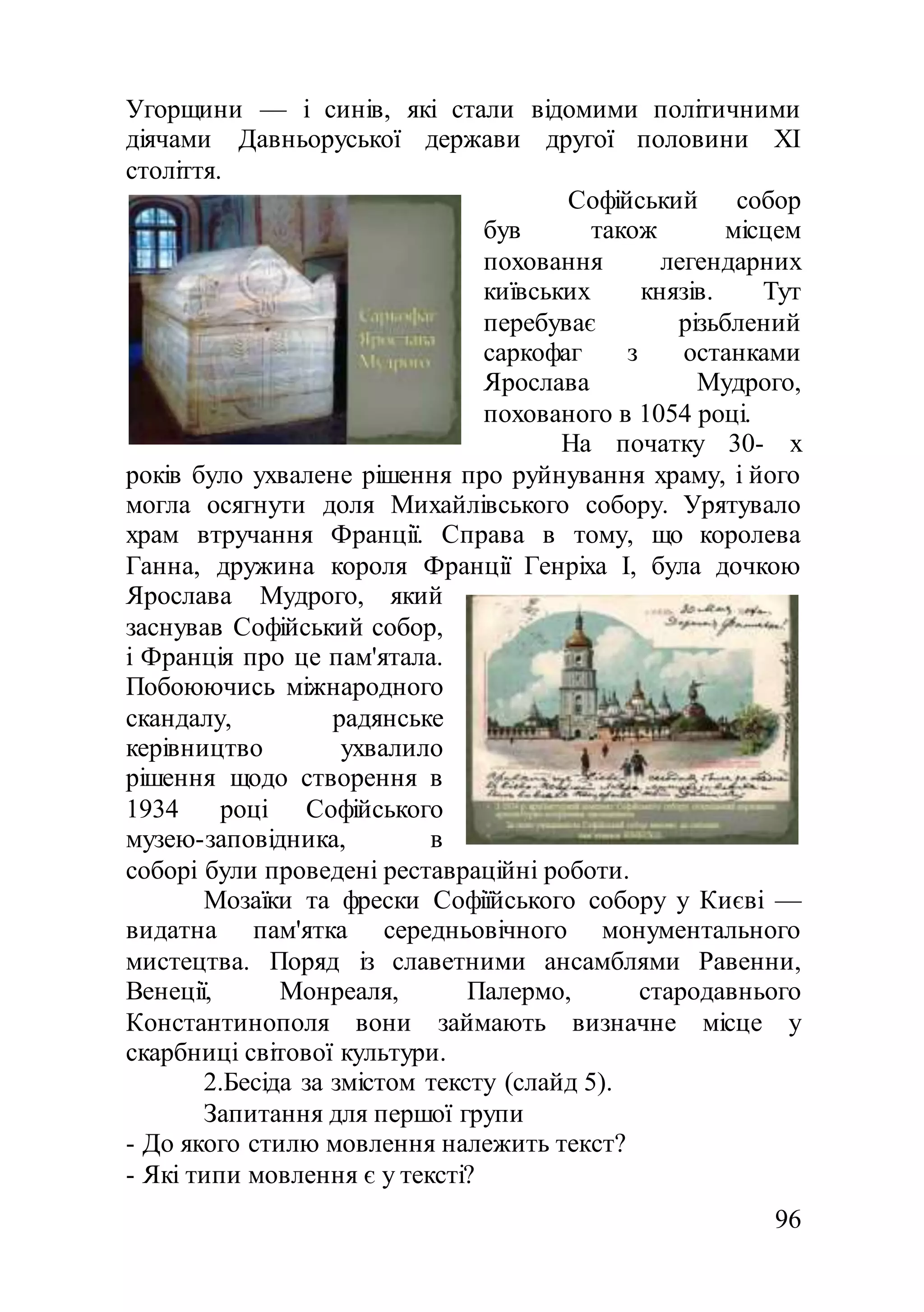 96
Угорщини — і синів, які стали відомими політичними
діячами Давньоруської держави другої половини XI
століття.
Софійський собор
був також місцем
поховання легендарних
київських князів. Тут
перебуває різьблений
саркофаг з останками
Ярослава Мудрого,
похованого в 1054 році.
На початку 30- х
років було ухвалене рішення про руйнування храму, і його
могла осягнути доля Михайлівського собору. Урятувало
храм втручання Франції. Справа в тому, що королева
Ганна, дружина короля Франції Генріха I, була дочкою
Ярослава Мудрого, який
заснував Софійський собор,
і Франція про це пам'ятала.
Побоюючись міжнародного
скандалу, радянське
керівництво ухвалило
рішення щодо створення в
1934 році Софійського
музею-заповідника, в
соборі були проведені реставраційні роботи.
Мозаїки та фрески Софіїйського собору у Києві —
видатна пам'ятка середньовічного монументального
мистецтва. Поряд із славетними ансамблями Равенни,
Венеції, Монреаля, Палермо, стародавнього
Константинополя вони займають визначне місце у
скарбниці світової культури.
2.Бесіда за змістом тексту (слайд 5).
Запитання для першої групи
- До якого стилю мовлення належить текст?
- Які типи мовлення є у тексті?
 