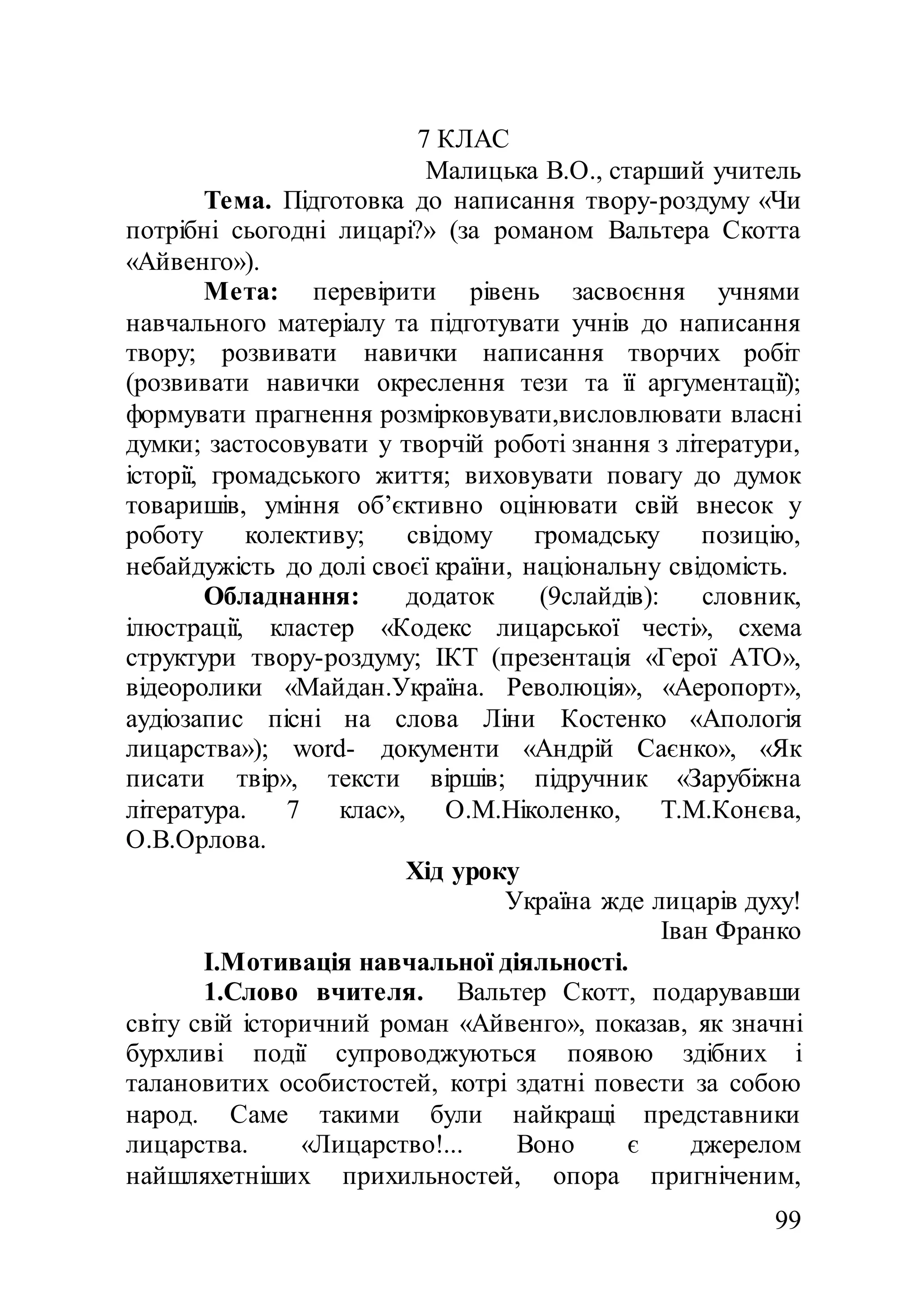 99
7 КЛАС
Малицька В.О., старший учитель
Тема. Підготовка до написання твору-роздуму «Чи
потрібні сьогодні лицарі?» (за романом Вальтера Скотта
«Айвенго»).
Мета: перевірити рівень засвоєння учнями
навчального матеріалу та підготувати учнів до написання
твору; розвивати навички написання творчих робіт
(розвивати навички окреслення тези та її аргументації);
формувати прагнення розмірковувати,висловлювати власні
думки; застосовувати у творчій роботі знання з літератури,
історії, громадського життя; виховувати повагу до думок
товаришів, уміння об’єктивно оцінювати свій внесок у
роботу колективу; свідому громадську позицію,
небайдужість до долі своєї країни, національну свідомість.
Обладнання: додаток (9слайдів): словник,
ілюстрації, кластер «Кодекс лицарської честі», схема
структури твору-роздуму; ІКТ (презентація «Герої АТО»,
відеоролики «Майдан.Україна. Революція», «Аеропорт»,
аудіозапис пісні на слова Ліни Костенко «Апологія
лицарства»); word- документи «Андрій Саєнко», «Як
писати твір», тексти віршів; підручник «Зарубіжна
література. 7 клас», О.М.Ніколенко, Т.М.Конєва,
О.В.Орлова.
Хід уроку
Україна жде лицарів духу!
Іван Франко
I.Мотивація навчальної діяльності.
1.Слово вчителя. Вальтер Скотт, подарувавши
світу свій історичний роман «Айвенго», показав, як значні
бурхливі події супроводжуються появою здібних і
талановитих особистостей, котрі здатні повести за собою
народ. Саме такими були найкращі представники
лицарства. «Лицарство!... Воно є джерелом
найшляхетніших прихильностей, опора пригніченим,
 