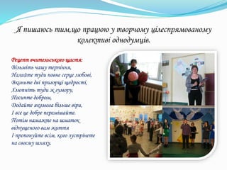 Я пишаюсь тим,що працюю у творчому цілеспрямованому
колективі однодумців.
Рецепт вчительського щастя:
Візьміть чашу терпіння,
Налийте туди повне серце любові,
Вкиньте дві пригорщі щедрості,
Хлюпніть туди ж гумору,
Посипте добром,
Додайте якомога більше віри,
І все це добре перемішайте.
Потім намажте на шматок
відпущеного вам життя
І пропонуйте всім, кого зустрінете
на своєму шляху.
 