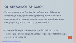 ΟΙ ΔΕΚΑΔΙΚΟΙ ΑΡΙΘΜΟΙ
 Χρησιμοποιούμε τους δεκαδικούς αριθμούς όταν θέλουμε να
εκφράσουμε με ακρίβεια κάποιες μετρήσεις μεγεθών που είναι
μικρότερα από την ακέραιη μονάδα , όπως για παράδειγμα ευρώ,
κιλά, μέτρα. π.χ. 9,15 € , 0,432 μ. , 6,395 κιλά κ.ά.
 Οι δεκαδικοί αριθμοί αποτελούνται από ένα ακέραιο και ένα
δεκαδικό μέρος που χωρίζονται μεταξύ τους με την υποδιαστολή (,).
π.χ. 3,6 0,15 4.124,21
Επιμέλεια: Χρήστος Χαρμπής http://xristx.blogspot.gr σελ.11
 