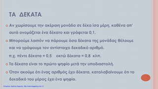 ΤΑ ΔΕΚΑΤΑ
 Αν χωρίσουμε την ακέραιη μονάδα σε δέκα ίσα μέρη, καθένα απ’
αυτά ονομάζεται ένα δέκατο και γράφεται 0,1.
 Μπορούμε λοιπόν να πάρουμε όσα δέκατα της μονάδας θέλουμε
και να γράψουμε τον αντίστοιχο δεκαδικό αριθμό.
π.χ. πέντε δέκατα = 0,5 οκτώ δέκατα = 0,8 κλπ.
 Τα δέκατα είναι το πρώτο ψηφίο μετά την υποδιαστολή.
 Όταν ακούμε ότι ένας αριθμός έχει δέκατα, καταλαβαίνουμε ότι το
δεκαδικό του μέρος έχει ένα ψηφίο.
Επιμέλεια: Χρήστος Χαρμπής http://xristx.blogspot.gr σελ.12
 
