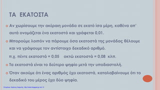 ΤΑ ΕΚΑΤΟΣΤΑ
 Αν χωρίσουμε την ακέραιη μονάδα σε εκατό ίσα μέρη, καθένα απ’
αυτά ονομάζεται ένα εκατοστό και γράφεται 0,01.
 Μπορούμε λοιπόν να πάρουμε όσα εκατοστά της μονάδας θέλουμε
και να γράψουμε τον αντίστοιχο δεκαδικό αριθμό.
π.χ. πέντε εκατοστά = 0,05 οκτώ εκατοστά = 0,08 κλπ.
 Τα εκατοστά είναι το δεύτερο ψηφίο μετά την υποδιαστολή.
 Όταν ακούμε ότι ένας αριθμός έχει εκατοστά, καταλαβαίνουμε ότι το
δεκαδικό του μέρος έχει δύο ψηφία.
Επιμέλεια: Χρήστος Χαρμπής http://xristx.blogspot.gr σελ.13
 