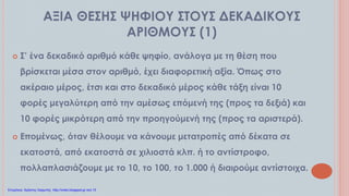 ΑΞΙΑ ΘΕΣΗΣ ΨΗΦΙΟΥ ΣΤΟΥΣ ΔΕΚΑΔΙΚΟΥΣ
ΑΡΙΘΜΟΥΣ (1)
 Σ’ ένα δεκαδικό αριθμό κάθε ψηφίο, ανάλογα με τη θέση που
βρίσκεται μέσα στον αριθμό, έχει διαφορετική αξία. Όπως στο
ακέραιο μέρος, έτσι και στο δεκαδικό μέρος κάθε τάξη είναι 10
φορές μεγαλύτερη από την αμέσως επόμενή της (προς τα δεξιά) και
10 φορές μικρότερη από την προηγούμενή της (προς τα αριστερά).
 Επομένως, όταν θέλουμε να κάνουμε μετατροπές από δέκατα σε
εκατοστά, από εκατοστά σε χιλιοστά κλπ. ή το αντίστροφο,
πολλαπλασιάζουμε με το 10, το 100, το 1.000 ή διαιρούμε αντίστοιχα.
Επιμέλεια: Χρήστος Χαρμπής http://xristx.blogspot.gr σελ.15
 