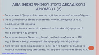 ΑΞΙΑ ΘΕΣΗΣ ΨΗΦΙΟΥ ΣΤΟΥΣ ΔΕΚΑΔΙΚΟΥΣ
ΑΡΙΘΜΟΥΣ (2)
 Για να το καταλάβουμε καλύτερα αυτό, ας δούμε τα παρακάτω παραδείγματα:
 Για να μετατρέψουμε δέκατα σε εκατοστά, πολλαπλασιάζουμε με το 10.
π.χ. 8 δέκατα = 80 εκατοστά
 Για να μετατρέψουμε εκατοστά σε χιλιοστά, πολλαπλασιάζουμε με το 10.
π.χ. 8 εκατοστά = 80 χιλιοστά
 Για να μετατρέψουμε δέκατα σε χιλιοστά, πολλαπλασιάζουμε με το 100.
π.χ. 8 δέκατα = 800 χιλιοστά (γιατί εδώ προχωράμε δύο τάξεις δεξιά)
 Κατά τον ίδιο τρόπο διαιρούμε με το 10, το 100 ή το 1.000 όταν θέλουμε να
κάνουμε τις αντίστροφες μετατροπές, δηλαδή από εκατοστά σε δέκατα κλπ.
Επιμέλεια: Χρήστος Χαρμπής http://xristx.blogspot.gr σελ.16
 