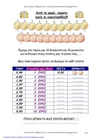 - 70 -
Αυτή τη φορά, είμαστε
εμείς οι περιπτεράδες!!!
Έχουμε στο ταμείο μας 10 δεκάλεπτα και 10 μονόλεπτα
για να δίνουμε στους πελάτες μας τα ρέστα τους . . .
Βρες πόσα κέρματα πρέπει να δώσουμε σε κάθε πελάτη:
ΤΙΜΗ Ο πελάτης μας έδωσε: ΡΕΣΤΑ ΚΕΡΜΑΤΑ
0,98 1 ΕΥΡΩ 0,02
0,80 1 ΕΥΡΩ ………… ………………
1,90 2 ΕΥΡΩ ………… ………………
1,97 2 ΕΥΡΩ ………… ………………
2,00 2 ΕΥΡΩ ………… ………………
2,79 3 ΕΥΡΩ ………… ………………
2,88 3 ΕΥΡΩ ………… ………………
3,90 4 ΕΥΡΩ ………… ………………
4,99 5 ΕΥΡΩ ………… ………………
7,00 7 ΕΥΡΩ ………… ………………
9,90 10 ΕΥΡΩ ………… ………………
ΠΟΣΑ ΚΕΡΜΑΤΑ ΜΑΣ ΕΧΟΥΝ ΜΕΙΝΕΙ ; ; ;
………………………………………………………………………………
Προπονητής Μαθηματικών - proponitismathimatikon.blogspot.com
Προπονητής Μαθηματικών - proponitismathimatikon.blogspot.com
Επιμέλεια: Χρήστος Χαρμπής http://xristx.blogspot.gr σελ.24
 