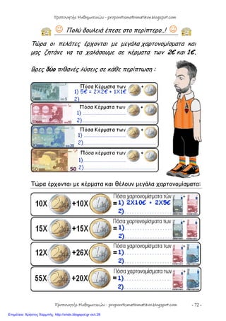 - 72 -
 Πολύ δουλειά έπεσε στο περίπτερο..! 
Τώρα οι πελάτες έρχονται με μεγάλα χαρτονομίσματα και
μας ζητάνε να τα χαλάσουμε σε κέρματα των 2€ και 1€.
Βρες δύο πιθανές λύσεις σε κάθε περίπτωση :
Τώρα έρχονται με κέρματα και θέλουν μεγάλα χαρτονομίσματα:
Προπονητής Μαθηματικών - proponitismathimatikon.blogspot.com
Προπονητής Μαθηματικών - proponitismathimatikon.blogspot.com
Επιμέλεια: Χρήστος Χαρμπής http://xristx.blogspot.gr σελ.26
 
